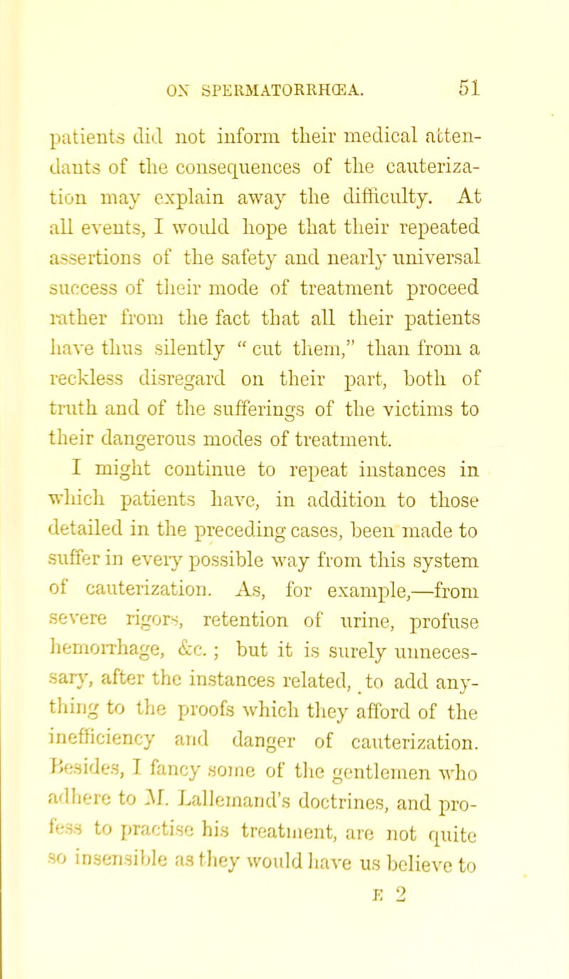 patients did not inform their medical atten- dants of the consequences of the cauteriza- tion may explain away the difficulty. At all events, I would hope that their repeated assertions of the safety and nearly universal success of their mode of treatment proceed rather from the fact that all their patients have thus silently  cut them, than from a reckless disregard on their part, both of truth and of the sufferings of the victims to their dangerous modes of treatment. I might continue to repeat instances in which patients have, in addition to those detailed in the preceding cases, been made to suffer in every possible way from this system of cauterization. As, for example,—from severe rigors, retention of urine, profuse hemorrhage, &c ; but it is surely unneces- sary, after the instances related, to add any- thing to the proofs which they afford of the inefficiency and danger of cauterization. Besides, I fancy some of the gentlemen who adhere to M. Lallemand's doctrines, and pro- fess to practise his treatment, are not quite •so insensible as they would hare us believe to