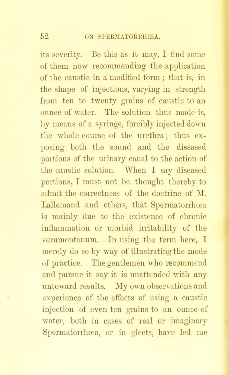 its severity. Be this as it may, I find some of them now recommending the application of the caustic in a modified form ; that is, in the shape of injections, varying in strength from ten to twenty grains of caustic to an ounce of water. The solution thus made is, by means of a syringe, forcibly injected down the whole course of the urethra; thus ex- posing both the sound and the diseased portions of the urinary canal to the action of the caustic solution. When I say diseased portions, I must not be thought thereby to admit the correctness of the doctrine of M. Lallemand and others, that Spermatorrhoea is mainly due to the existence of chronic inflammation or morbid irritability of the verumontanum. In using the term here, I merely do so by way of illustrating the mode of practice. The gentlemen who recommend and pursue it say it is unattended with any untoward results. My own observations and experience of the effects of using a caustic injection of even ten grains to an ounce of water, both in cases of real or imaginary Spermatorrhoea, or in gleets, have led me