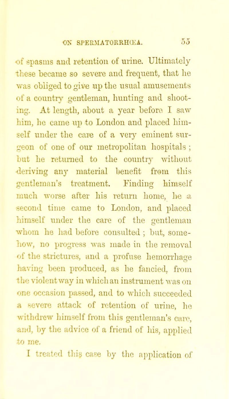 of spasms and retention of urine. Ultimately these became so severe and frequent, that he was obliged to give up the usual amusements of a country gentleman, hunting and shoot- ing. At length, about a year before I saw him, he came up to London and placed him- self under the care of a very eminent sur- geon of one of our metropolitan hospitals ; but he returned to the country without -deriving any material benefit from this gentleman's treatment. Finding himself much worse after his return home, he a second time came to London, and placed himself under the care of the gentleman whom he had before consulted ; but, some- how, no progress Avas made in the removal of the strictures, and a profuse hemorrhage having been produced, as he fancied, from the violent way in which an instrument was on one occasion passed, and to which succeeded a severe attack of retention of urine, he withdrew himself from this gentleman's care, and, by the advice of a friend of his, applied to rne. I treated this case by the application of