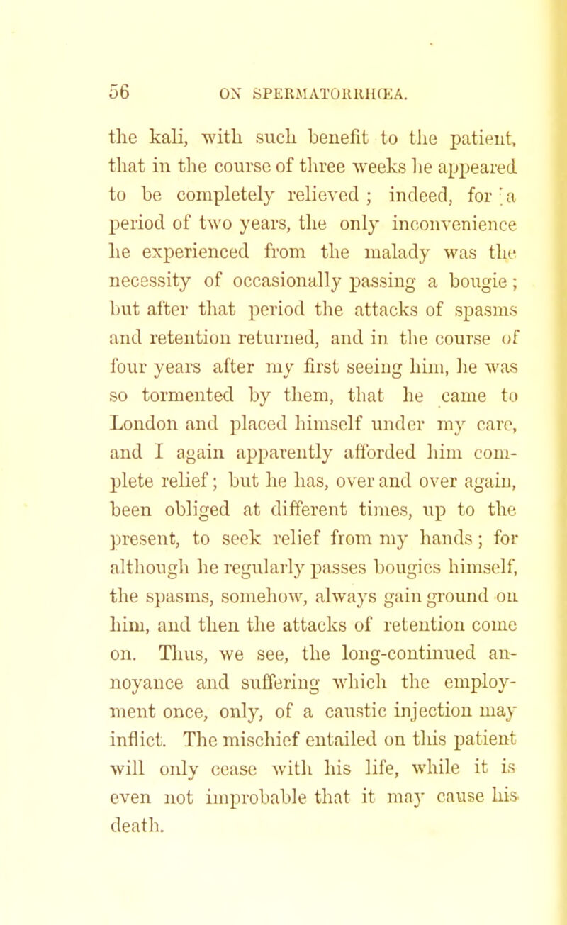 the kali, with such benefit to the patient, that in the course of three weeks he appeared to he completely relieved ; indeed, for ; a period of two years, the only inconvenience he experienced from the malady was the necessity of occasionally passing a bougie; but after that period the attacks of spasms and retention returned, and in the course of four years after my first seeing him, he was so tormented by them, that he came to London and placed himself under my care, and I again apparently afforded him com- plete relief; but he has, over and over again, been obliged at different times, up to the present, to seek relief from my hands; for although he regularly passes bougies himself, the spasms, somehow, always gain ground on him, and then the attacks of retention come on. Thus, we see, the long-continued an- noyance and suffering which the employ- ment once, only, of a caustic injection may inflict. The mischief entailed on this patient will only cease with his life, while it is even not improbable that it may cause his death.