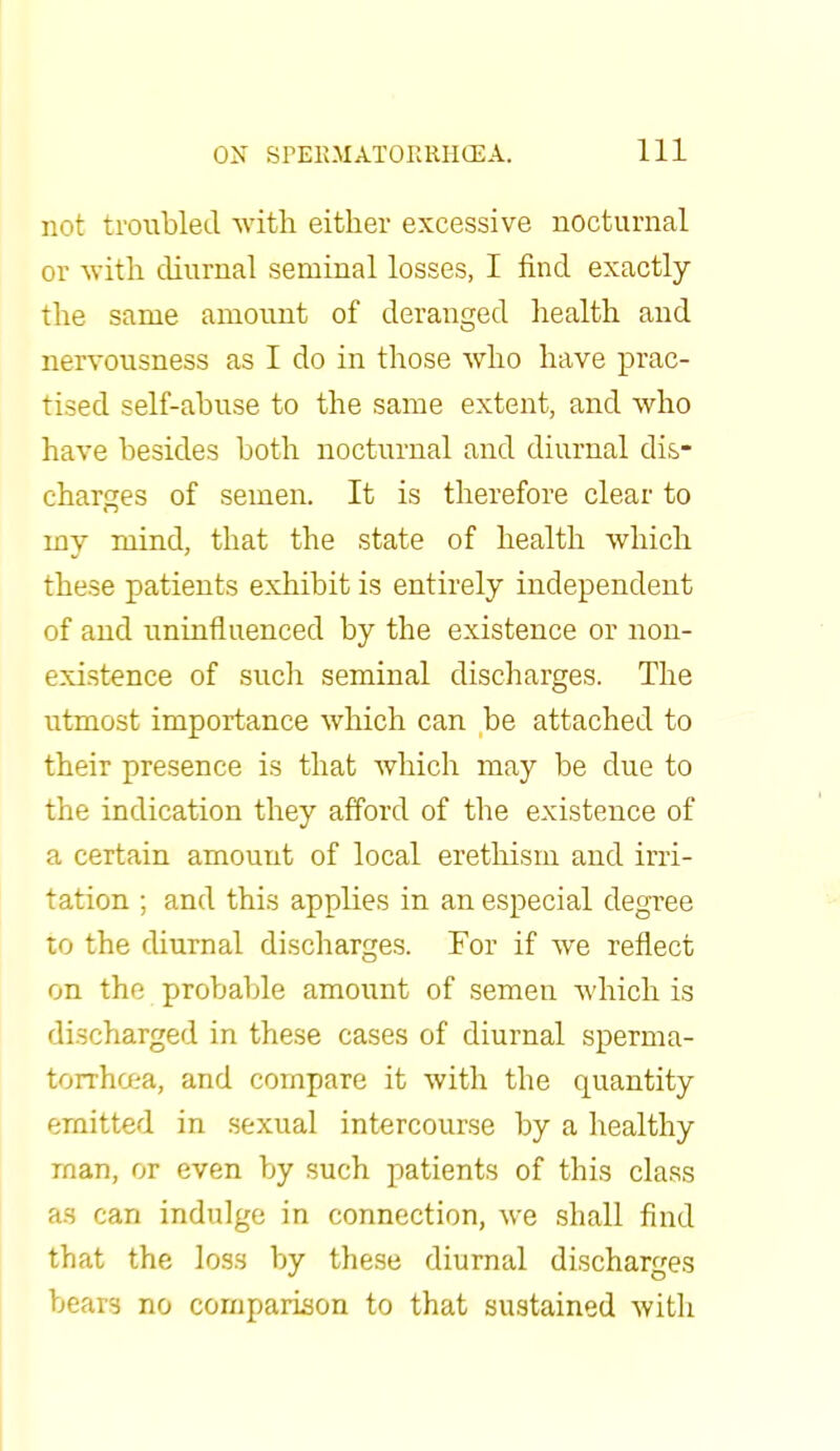 not troubled with either excessive nocturnal or with diurnal seminal losses, I find exactly the same amount of deranged health and nervousness as I do in those who have prac- tised self-abuse to the same extent, and who have besides both nocturnal and diurnal dis- charges of semen. It is therefore clear to my mind, that the state of health which these patients exhibit is entirely independent of and uninfluenced by the existence or non- existence of such seminal discharges. The utmost importance which can be attached to their presence is that which may be due to the indication they afford of the existence of a certain amount of local erethism and irri- tation ; and this applies in an especial degree to the diurnal discharges. For if we reflect on the probable amount of semen which is discharged in these cases of diurnal sperma- torrhoea, and compare it with the quantity emitted in sexual intercourse by a healthy man, or even by such patients of this class as can indulge in connection, we shall find that the loss by these diurnal discharges bears no comparison to that sustained with