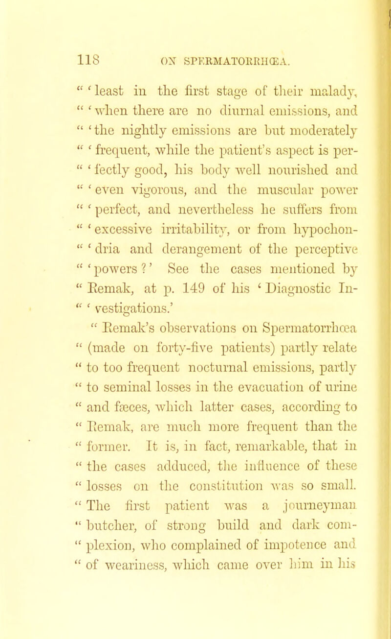  ' least in the first stage of their malady.  ' when there are no diurnal emissions, and  'the nightly emissions are but moderately  ' frequent, while the patient's aspect is per-  ' fectly good, his body well nourished, and  ' even vigorous, and. the muscular power  ' perfect, and nevertheless he suffers from  ' excessive irritability, or from hypochon-  ' dria and. derangement of the perceptive  ' powers ?' See the cases mentioned, by  Eemak, at p. 149 of his ' Diagnostic In-  ' vestigations.'  Eemak's observations on Spermatorrhoea  (made on forty-five patients) partly relate  to too frequent nocturnal emissions, partly  to seminal losses in the evacuation of urine  and. fasces, which latter cases, according to  Eemak, are much more frequent than the  former. It is, in fact, remarkable, that in  the cases adduced, the influence of these  losses on the constitution was so small.  The first patient was a journeyman  butcher, of strong build and dark com-  plexion, who complained of impotence and  of weariness, which came over him in his