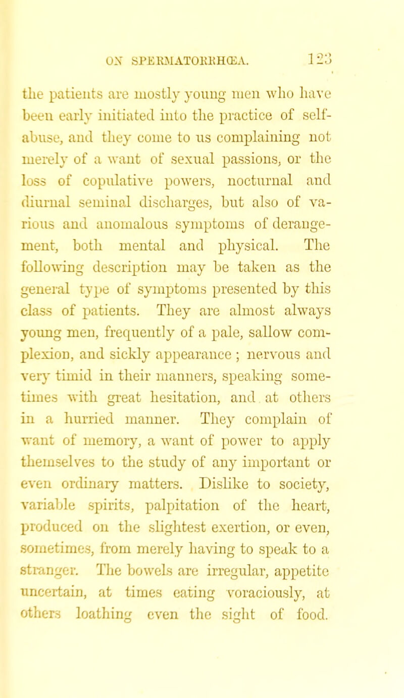 the patients are mostly young men who have been early initiated into the practice of self- abuse, and they come to ns complaining not merely of a want of sexual passions, or the loss of copulative powers, nocturnal and diurnal seminal discharges, but also of va- rious and anomalous symptoms of derange- ment, both mental and physical. The following description may be taken as the general type of symptoms presented by this class of patients. They are almost always young men, frequently of a pale, sallow com- plexion, and sickly appearance ; nervous and very timid in their manners, speaking some- times with great hesitation, and at others in a hurried manner. They complain of want of memory, a want of power to apply themselves to the study of any important or even ordinary matters. Dislike to society, variable spirits, palpitation of the heart, produced on the slightest exertion, or even, sometimes, from merely having to speak to a stranger. The bowels are irregular, appetite uncertain, at times eating voraciously, at others loathing even the sight of food.