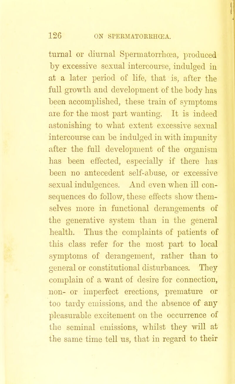 turnal or diurnal Spermatorrhoea, produced by excessive sexual intercourse, indulged in at a later period of life, that is, after the full growth and development of the body has been accomplished, these train of symptoms are for the most part wanting. It is indeed astonishing to Avhat extent excessive sexual intercourse can be indulged in with impunity after the full development of the organism has been effected, especially if there has been no antecedent self-abuse, or excessive sexual indulgences. And even when ill con- sequences do follow, these effects show them- selves more in functional derangements of the generative system than in the general health. Thus the complaints of patients of this class refer for the most part to local symptoms of derangement, rather than to general or constitutional disturbances. They complain of a want of desire for connection, non- or imperfect erections, premature or too tardy emissions, and the absence of any pleasurable excitement on the occurrence of the seminal emissions, whilst they will at the same time tell us, that in regard to their