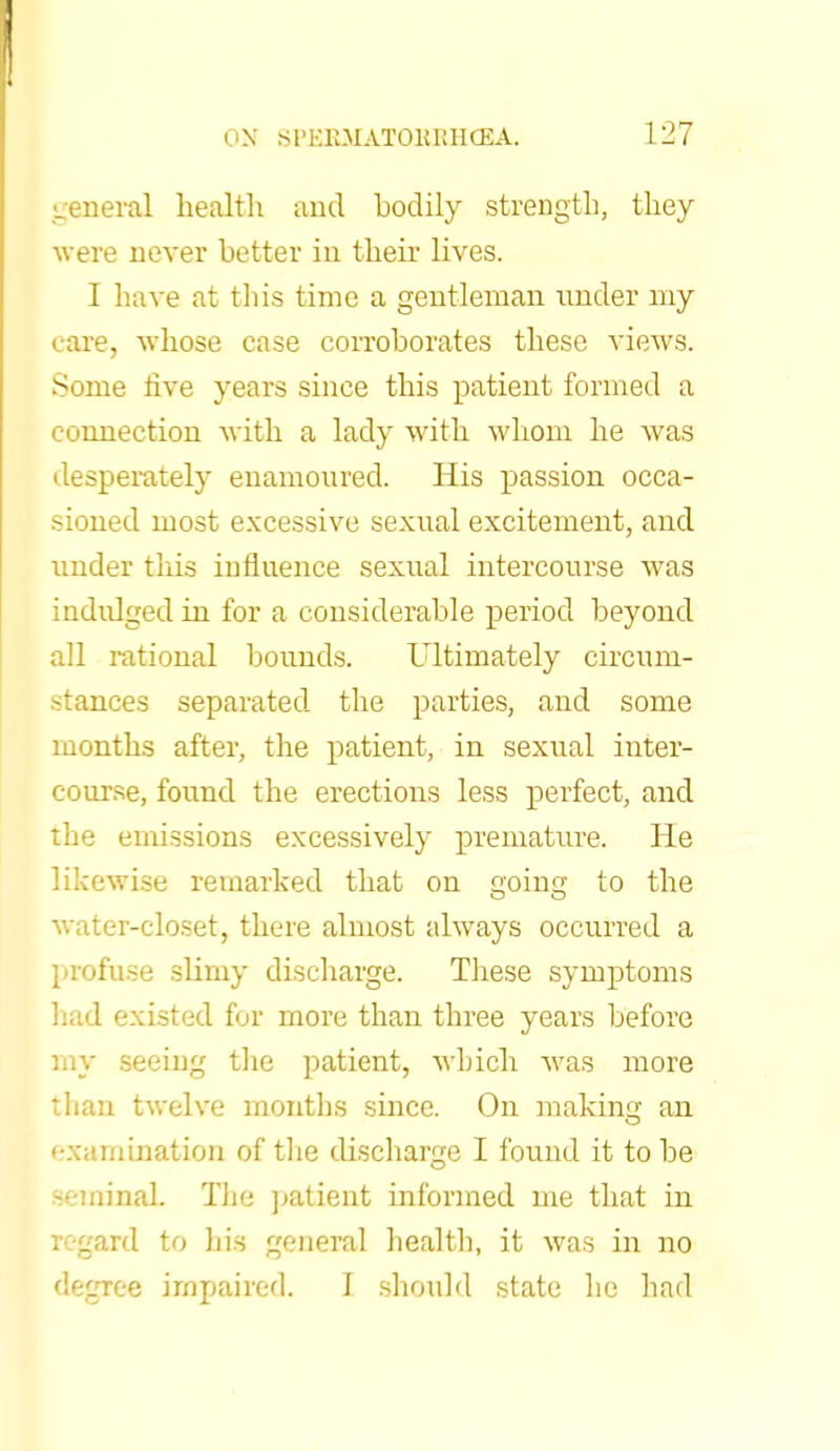 general health and bodily strength, they were never better in their lives. I have at this time a gentleman under my care, whose case corroborates these views. Some live years since this patient formed a connection with a lady with whom he was desperately enamoured. His passion occa- sioned most excessive sexual excitement, and under this influence sexual intercourse was indidged in for a considerable period beyond all rational bounds. Ultimately circum- stances separated the parties, and some months after, the patient, in sextial inter- course, found the erections less perfect, and the emissions excessively premature. He likewise remarked that on going to the water-closet, there almost always occurred a profuse slimy discharge. These symptoms had existed for more than three years before my seeing the patient, which was more than twelve months since. On making an examination of the discharge I found it to be semiBaL The patient informed me that in regard to his general health, it was in no degree impaired. I should state he had