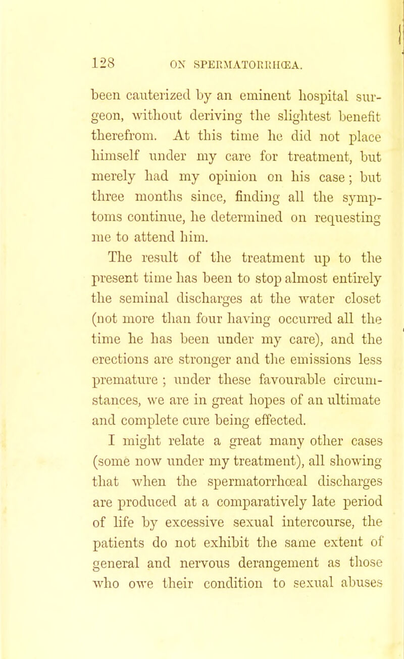 been cauterized by an eminent hospital sur- geon, without deriving the slightest benefit therefrom. At this time he did not place himself under my care for treatment, but merely had my opinion on his case; but three months since, finding all the symp- toms continue, he determined on requesting me to attend him. The result of the treatment up to the present time has been to stop almost entirely the seminal discharges at the water closet (not more than four having occurred all the time he has been under my care), and the erections are stronger and the emissions less premature ; under these favourable circum- stances, we are in great hopes of an ultimate and complete cure being effected. I might relate a great many other cases (some now under my treatment), all showing that when the spermatorrhoeal discharges are produced at a comparatively late period of life by excessive sexual intercourse, the patients do not exhibit the same extent of general and nervous derangement as those who owe their condition to sexual abuses