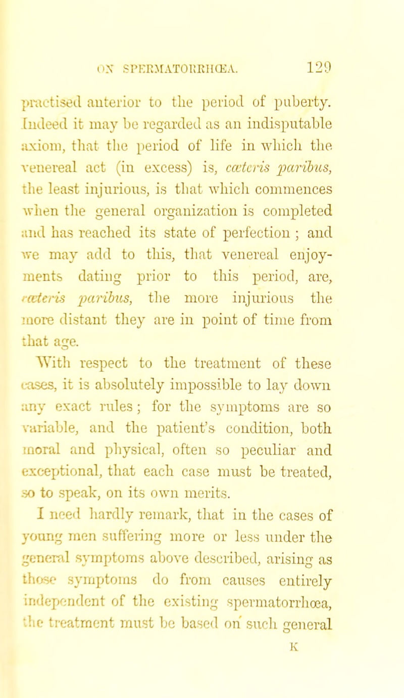 practised anterior to the period of puberty. Indeed it may be regarded as an indisputable axiom, that the period of life in which the venereal act (in excess) is, cceteris paribus, the least injurious, is that which commences when the general organization is completed and has reached its state of perfection ; and we may add to this, that venereal enjoy- ments dating prior to this period, are, '■ceteris paribus, the more injurious the more distant they are in point of time from that acre. With respect to the treatment of these cases, it is absolutely impossible to lay down any exact rules; for the symptoms are so variable, and the patient's condition, both moral and physical, often so peculiar and exceptional, that each case must be treated, .so to speak, on its own merits. I need hardly remark, that in the cases of young men suffering more or less under the general symptoms above described, arising as those symptoms do from causes entirely independent of the existing spermatorrhoea, 'die treatment must be based on such general K