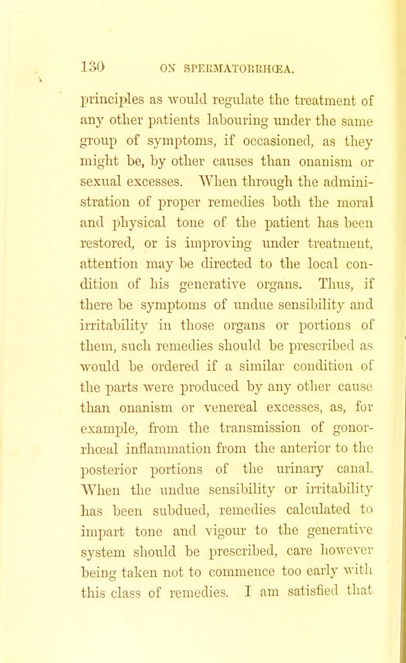 principles as would regulate the treatment of any other patients labouring under the same group of symptoms, if occasioned, as they might be, by other causes than onanism or sexual excesses. When through the admini- stration of proper remedies both the moral and physical tone of the patient has been restored, or is improving under treatment, attention may be directed to the local con- dition of his generative organs. Thus, if there be symptoms of undue sensibility and irritability in those organs or portions of them, such remedies should be prescribed as would be ordered if a similar condition of the parts were produced by any other cause than onanism or venereal excesses, as, for example, from the transmission of gonor- rhceal inflammation from the anterior to the posterior portions of the urinary canal. When the undue sensibility or irritability has been subdued, remedies calculated to impart tone and vigour to the generative system should be prescribed, care however being taken not to commence too early with this class of remedies. I am satisfied that