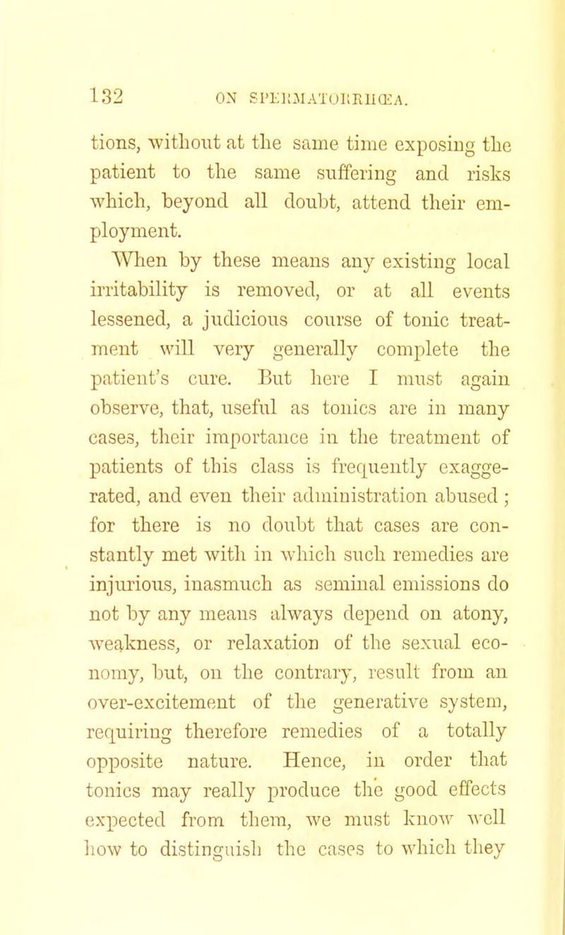 tions, without at the same time exposing the patient to the same suffering and risks which, beyond all doubt, attend their em- ployment. When by these means any existing local irritability is removed, or at all events lessened, a judicious course of tonic treat- ment will very generally complete the patient's cure. But here I must again observe, that, useful as tonics are in many cases, their importance in the treatment of patients of this class is frequently exagge- rated, and even their administration abused ; for there is no doubt that cases are con- stantly met with in which such remedies are injurious, inasmuch as seminal emissions do not by any means always depend on atony, weakness, or relaxation of the sexual eco- nomy, but, on the contrary, result from an over-excitement of the generative system, requiring therefore remedies of a totally opposite nature. Hence, in order that tonics may really produce the good effects expected from them, we must know well how to distinguish the cases to which they