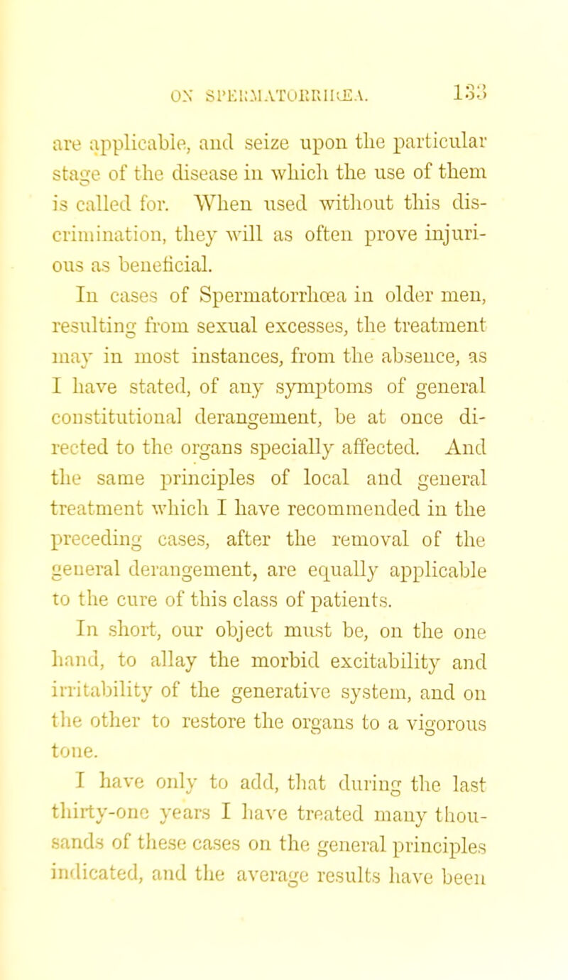 are applicable, and seize upon the particular stage of the disease in which the use of them is called for. When used without this dis- crimination, they will as often prove injuri- ous as beneficial. In cases of Spermatorrhoea in older men, resulting from sexual excesses, the treatment may in most instances, from the absence, as I have stated, of any symptoms of general constitutional derangement, be at once di- rected to the organs specially affected. And the same principles of local and general treatment which I have recommended in the preceding cases, after the removal of the general derangement, are ecprally applicable to the cure of this class of patients. In short, our object must be, on the one hand, to allay the morbid excitability and irritability of the generative system, and on the other to restore the organs to a vigorous tone. I have only to add, that during the last thirty-one years I have treated many thou- sands of these cases on the general principles indicated, and the average results have been