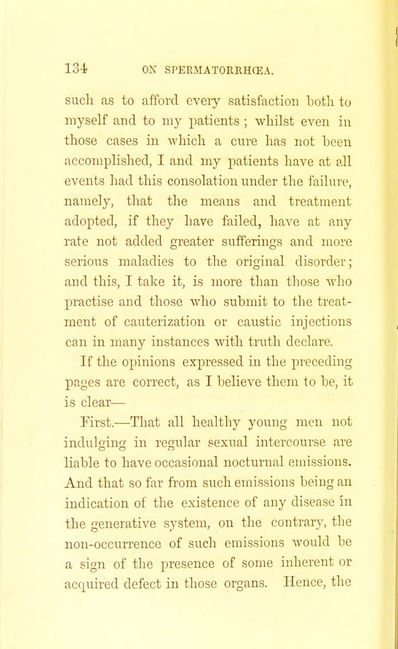 such as to afford every satisfaction both to myself and to my patients ; whilst even in those cases in which a cure has not been accomplished, I and my patients have at all events had this consolation under the failure, namely, that the means and treatment adopted, if they have failed, have at any rate not added greater sufferings and more serious maladies to the original disorder; and this, I take it, is more than those who practise and those who submit to the treat- ment of cauterization or caustic injections can in many instances with truth declare. If the opinions expressed in the preceding pages are correct, as I believe them to be, it is clear— First.—That all healthy young men not indulging in regular sexual intercourse are liable to have occasional nocturnal emissions. And that so far from such emissions being an indication of the existence of any disease in the generative system, on the contrary, the non-occurrence of such emissions would be a sign of the presence of some inherent or acquired defect in those organs. Hence, the