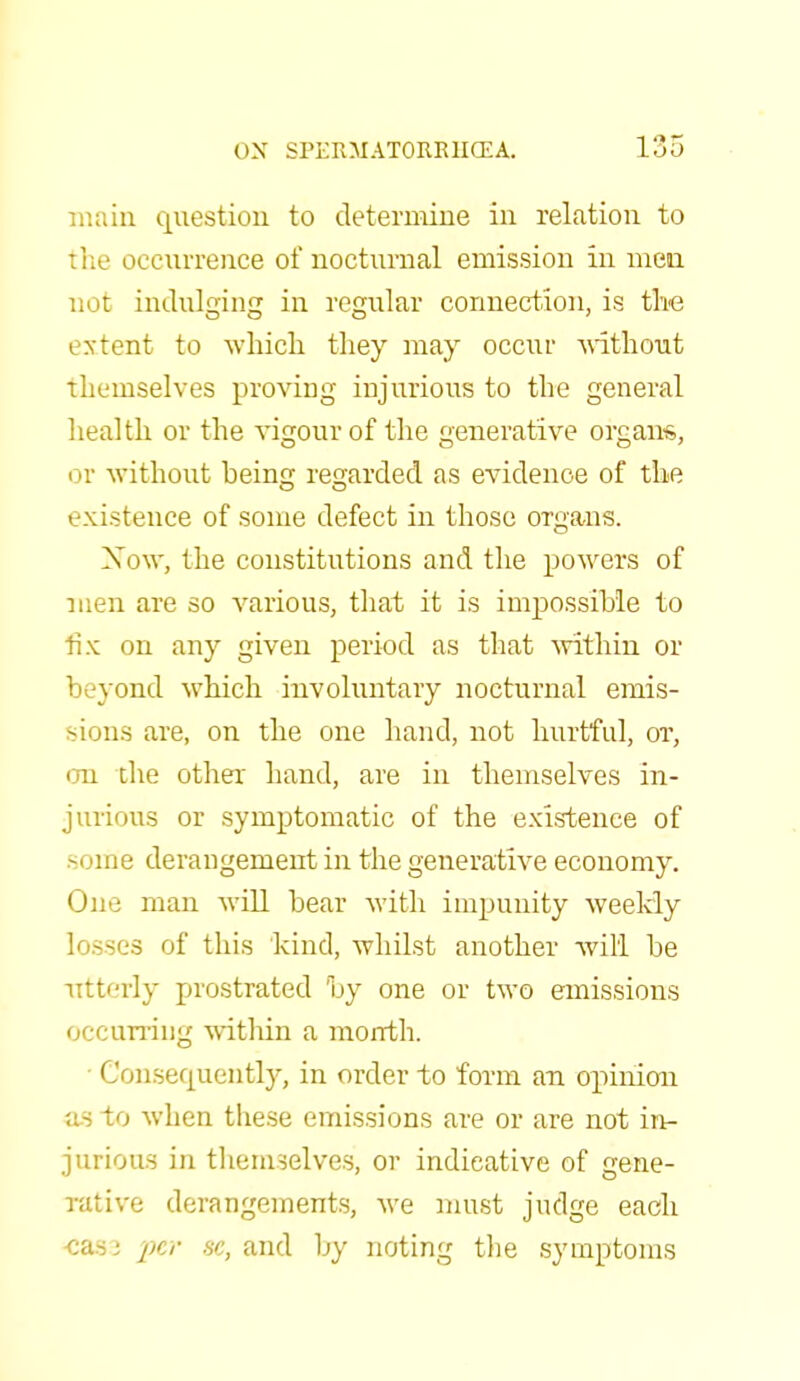 main question to determine in relation to the occurrence of nocturnal emission in men not indulging in regular connection, is the extent to which they may occur without themselves proving injurious to the general health or the vigour of the generative organ*, or without being regarded as evidence of the existence of some defect in those organs. Xow, the constitutions and the powers of men are so various, that it is impossible to tix on any given period as that within or 1 vond which involuntary nocturnal emis- sions are, on the one hand, not hurtful, or, on the other hand, are in themselves in- jurious or symptomatic of the existence of sortie derangement in the generative economy. One man will bear with impunity weekly losses of this kind, whilst another will be utterly prostrated by one or two emissions occurring within a month. Consequently, in order to form an opinion us to when these emissions are or are not in- jurious in themselves, or indicative of gene- rative derangements, we must judge each casa per sc, and by noting the symptoms