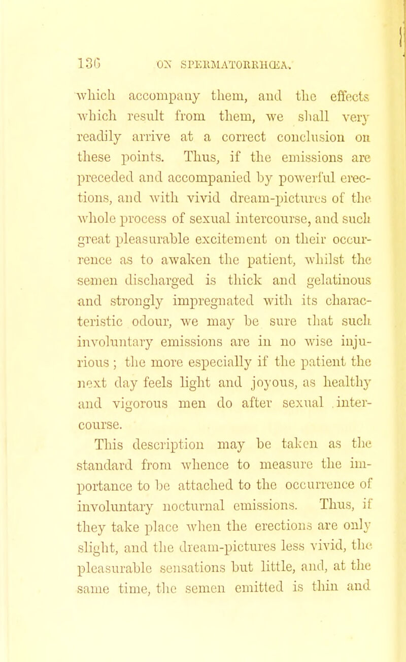 which accompany them, and the effects which result from them, we shall very readily arrive at a correct conclusion on these points. Thus, if the emissions are preceded and accompanied by powerful erec- tions, and with vivid dream-pictures of the whole process of sexual intercourse, and such great pleasurable excitement on their occur- rence as to awaken the patient, whilst the semen discharged is thick and gelatinous and strongly impregnated with its charac- teristic odour, we may be sure that such involuntary emissions are in no wise inju- rious ; the more especially if the patient the next day feels light and joyous, as healthy and vigorous men do after sexual inter- course. This description may be taken as the standard from whence to measure the im- portance to be attached to the occurrence of involuntary nocturnal emissions. Thus, if they take place when the erections are only slight, and the dream-pictures less vivid, the pleasurable sensations but little, and, at the same time, the semen emitted is thin and