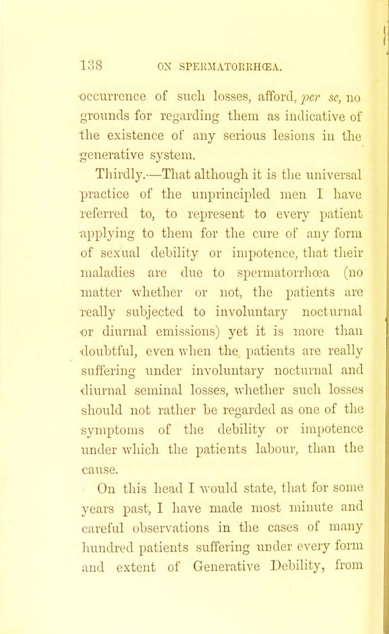 •occurrence of sucli losses, afford, per se, no grounds for regarding them as indicative of the existence of any serious lesions in the generative system. Thirdly.—That although it is the universal practice of the unprincipled men I have referred to, to represent to every patient applying to them for the cure of any form of sexual debility or impotence, that their maladies are due to spermatorrhoea (no matter whether or not, the patients are really subjected to involuntary nocturnal or diurnal emissions) yet it is more than doubtful, even when the patients are really suffering under involuntary nocturnal and diurnal seminal losses, whether such losses should not rather be regarded as one of the symptoms of the debility or impotence under which the patients labour, than the cause. On this head I would state, that for some years past, I have made most minute and careful observations in the cases of many hundred patients suffering under every form and extent of Generative Debility, from