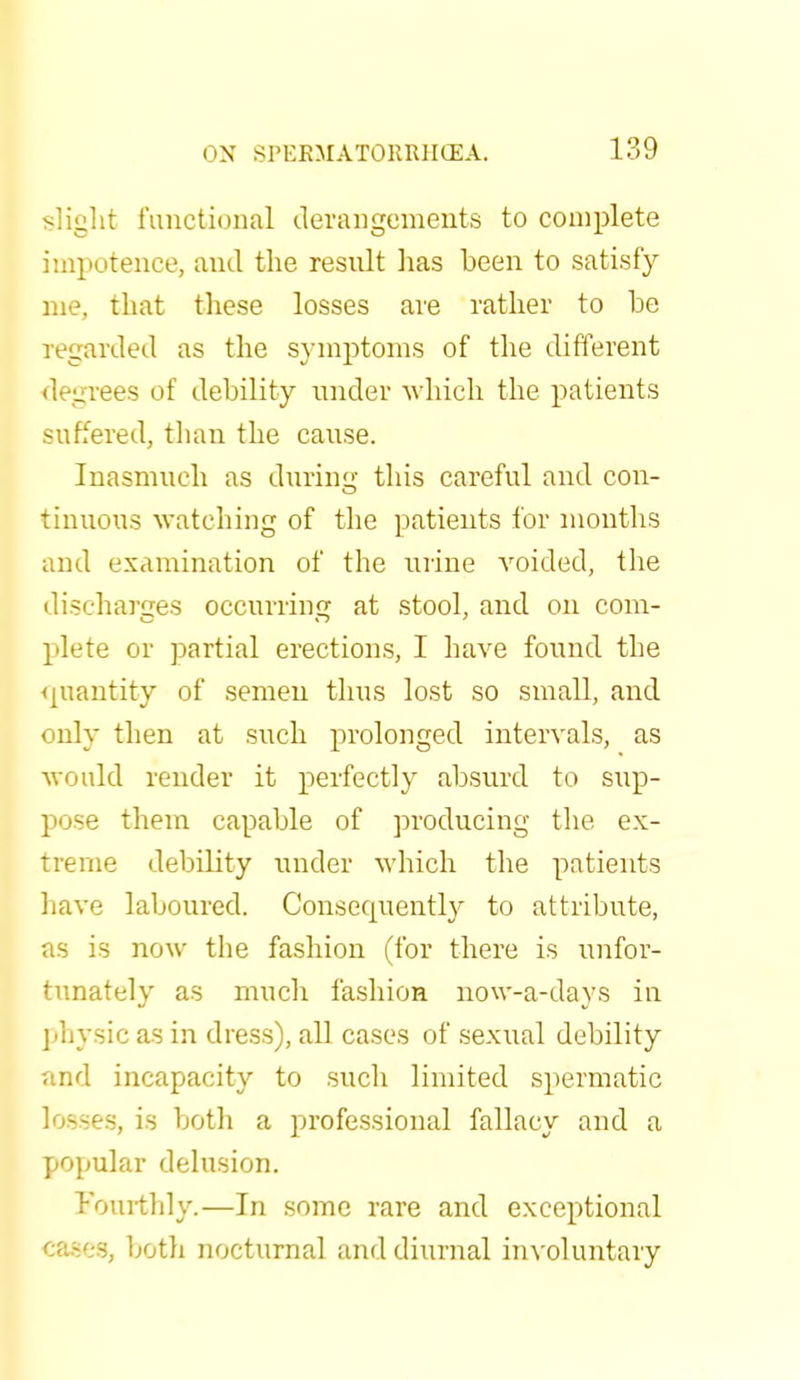 slight functional derangements to complete impotence, and the result has been to satisfy nie, that these losses are rather to he regarded as the symptoms of the different _rees of debility under which the patients suffered, than the cause. Inasmuch as during this careful and con- tinuous watching of the patients for months and examination of the urine voided, the discharges occurring at stool, and on com- plete or partial erections, I have found the quantity of semen thus lost so small, and only then at such prolonged intervals, as would render it perfectly absurd to sup- pose them capable of producing the ex- treme debility under which the patients have laboured. Consequently to attribute, as is now the fashion (for there is unfor- tunately as much fashion now-a-days in physic as in dress), all cases of sexual debility and incapacity to such limited spermatic losses, is both a professional fallacy and a popular delusion. Fourthly.—In some rare and exceptional cases, both nocturnal and diurnal involuntary