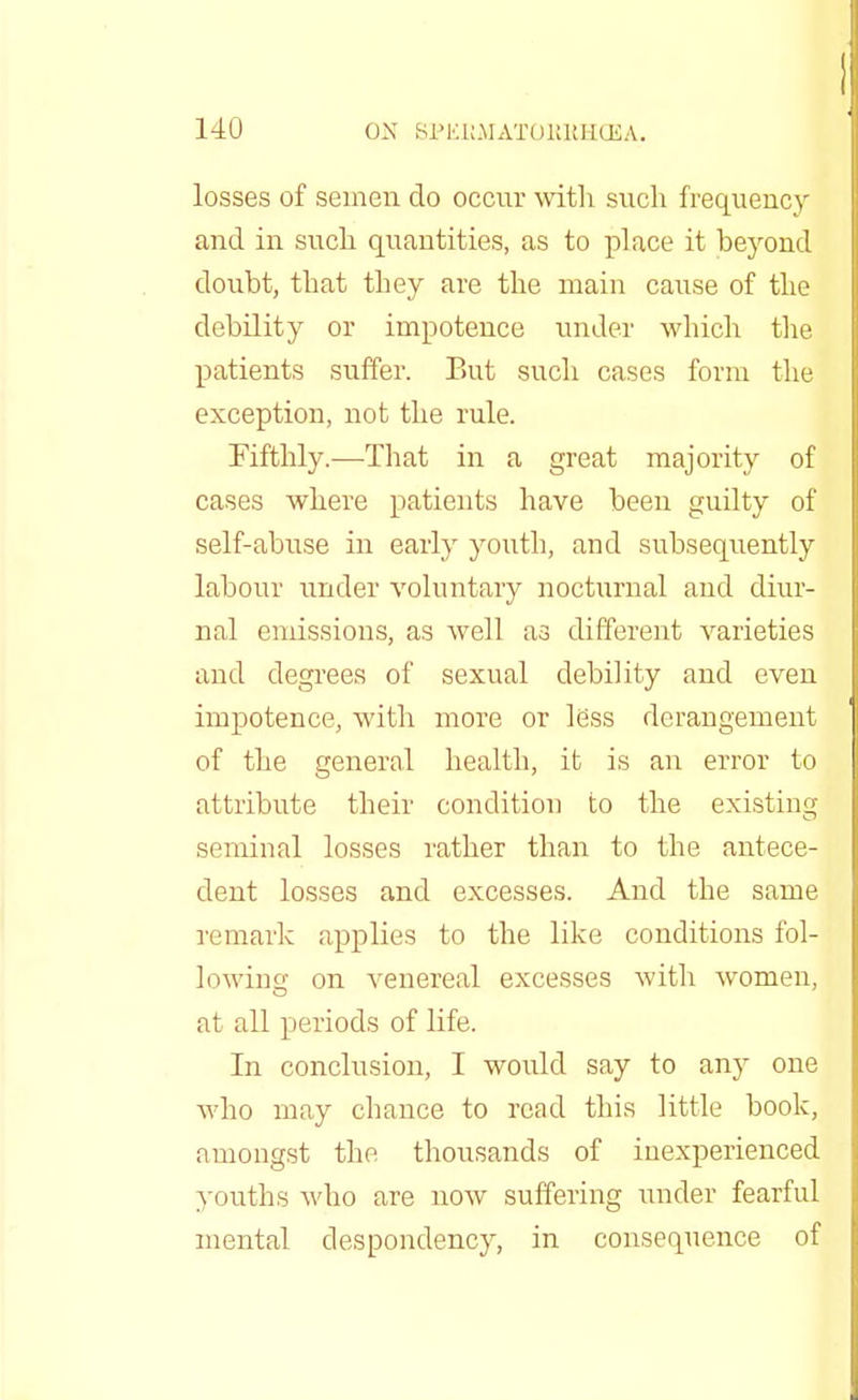 losses of semen do occur with such frequency and in such quantities, as to place it beyond doubt, that they are the main cause of the debility or impotence under which the patients suffer. But such cases form the exception, not the rule. Fifthly.—That in a great majority of cases where patients have been guilty of self-abuse in early youth, and subsequently labour under voluntary nocturnal and diur- nal emissions, as well as different varieties and degrees of sexual debility and even impotence, with more or less derangement of the general health, it is an error to attribute their condition to the existing seminal losses rather than to the antece- dent losses and excesses. And the same remark applies to the like conditions fol- lowing on venereal excesses with women, at all periods of life. In conclusion, I would say to any one who may chance to read this little book, amongst the thousands of inexperienced youths who are hoav suffering under fearful mental despondency, in consequence of