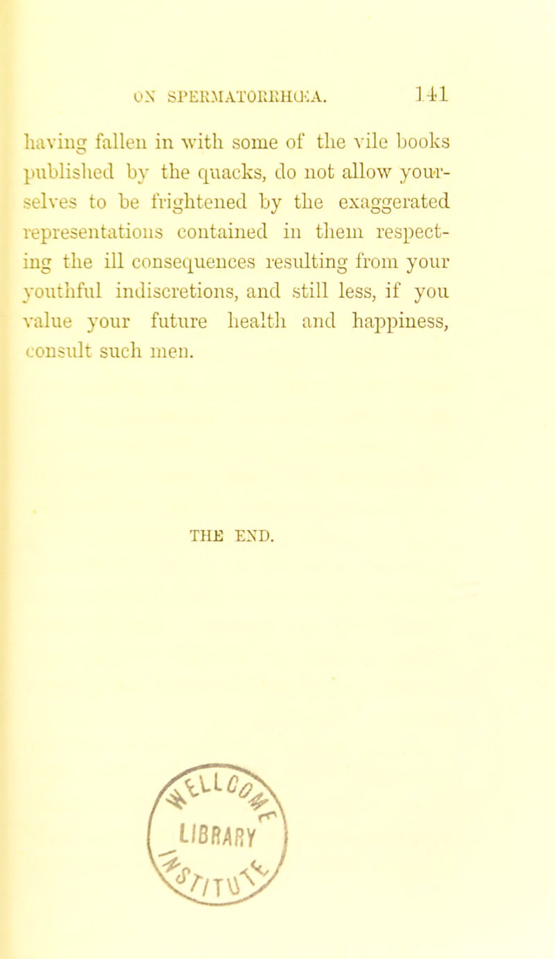 u.N SPERM ATOKKHGCA. HI having fallen in -with some of the vile books published by the quacks, do not allow your- selves to be frightened by the exaggerated representations contained in them respect- ing the ill consecpiences resulting from your youthful indiscretions, and still less, if you value your future health and happiness, consult such men. THE END.