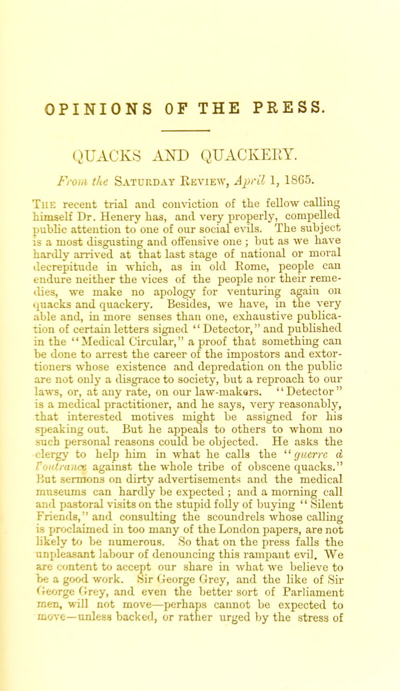 OPINIONS OF THE PRESS. QUACKS AND QUACKERY. From the Saturday Review, April 1, 1865. The recent trial and conviction of the fellow calling himself Dr. Henery has, and very properly, compelled public attention to one of our social evils. The subject is a most disgusting and offensive one ; but as we have hardly arrived at that last stage of national or moral decrepitude in which, as in old Rome, people can endure neither the vices of the people nor their reme- dies, we make no apology for venturing again on quacks and quackery. Besides, we have, in the very able and, in more senses than one, exhaustive publica- tion of certain letters signed '' Detector, and published in the Medical Circular, a proof that something can be done to arrest the career of the impostors and extor- tioners whose existence and depredation on the public are not only a disgrace to society, but a reproach to our laws, or, at any rate, on our law-makers. Detector is a medical practitioner, and he says, very reasonably, that interested motives might be assigned for his speaking out. But he appeals to others to whom no such personal reasons could be objected. He asks the clergy to help him in what he calk the guerre d Vouiranct against the whole tribe of obscene quacks. But sermons on dirty advertisements and the medical museums can hardly be expected ; and a morning call and pastoral visits on the stupid folly of buying '' Silent Friends, and consulting the scoundrels whose calling is proclaimed in too many of the London papers, are not likely to be numerous. 80 that on the press falls the unpleasant labour of denouncing this rampant evil. We are content to accept our share in what we believe to be a good work. Sir George Grey, and the like of Sir George Grey, and even the better sort of Parliament men, will not move—perhaps cannot be expected to move—unless backed, or rather urged by the stress of