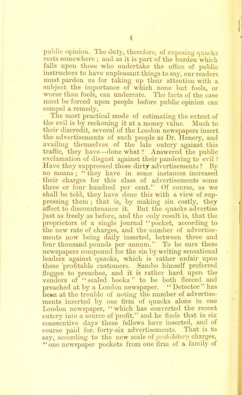 public opinion. The duty, therefore, of exposing quacks rests somewhere ; and as it is part of the burden which falls upon those who undertake the office of public instructors to have unpleasant things to say, our readers must pardon us for taking up their attention with a subject the importance of which none but fools, or worse than fools, can underrate. The facts of the case must be forced upon people before public opmion can compel a remedy. The most practical mode of estimating the extent of the evil is by reckoning it at a money value. Much to their discredit, several of the London newspapers insert the advertisements of such people as Dr. Henery, and availing themselves of the late outcry against this traffic, they have—done what ? Answered the public exclamation of disgust against their pandering to evil! Have they suppressed these dirty advertisements ? By no means ;  they have in some instances increased their charges for this class of advertisements some three or four hundred per cent. Of course, as we shall be told, they have done this with a view of sup- pressing them ; that is, by making sin costly, they affect to discountenance it. But the quacks advertise just as freely as before, and the only result is, that the proprietors of a single journal pocket, according to the new rate of charges, and the number of advertise- ments now being daily inserted, between three and four thousand pounds per annum. To be sure these newspapers compound for the sin by writing sensational leaders against quacks, which is rather unfair upon these 'profitable customers. Sambo himself preferred floggee to preachee, and it is rather hard upon the vendors of sealed books to be both fleeced and preached at by a London newspaper.  Detector  has been at the trouble of noting the number of advertise- ments inserted by one firm of quacks alone in one London newspajjer, which has converted the recent outcry into a source of profit, and he finds that in six consecutive days these fellows have inserted, and of course paid for, forty-six advertisements. That is to say, according to the new scale of }>roJt ibitor;/ charges, one newspaper pockets from one firm of a family of