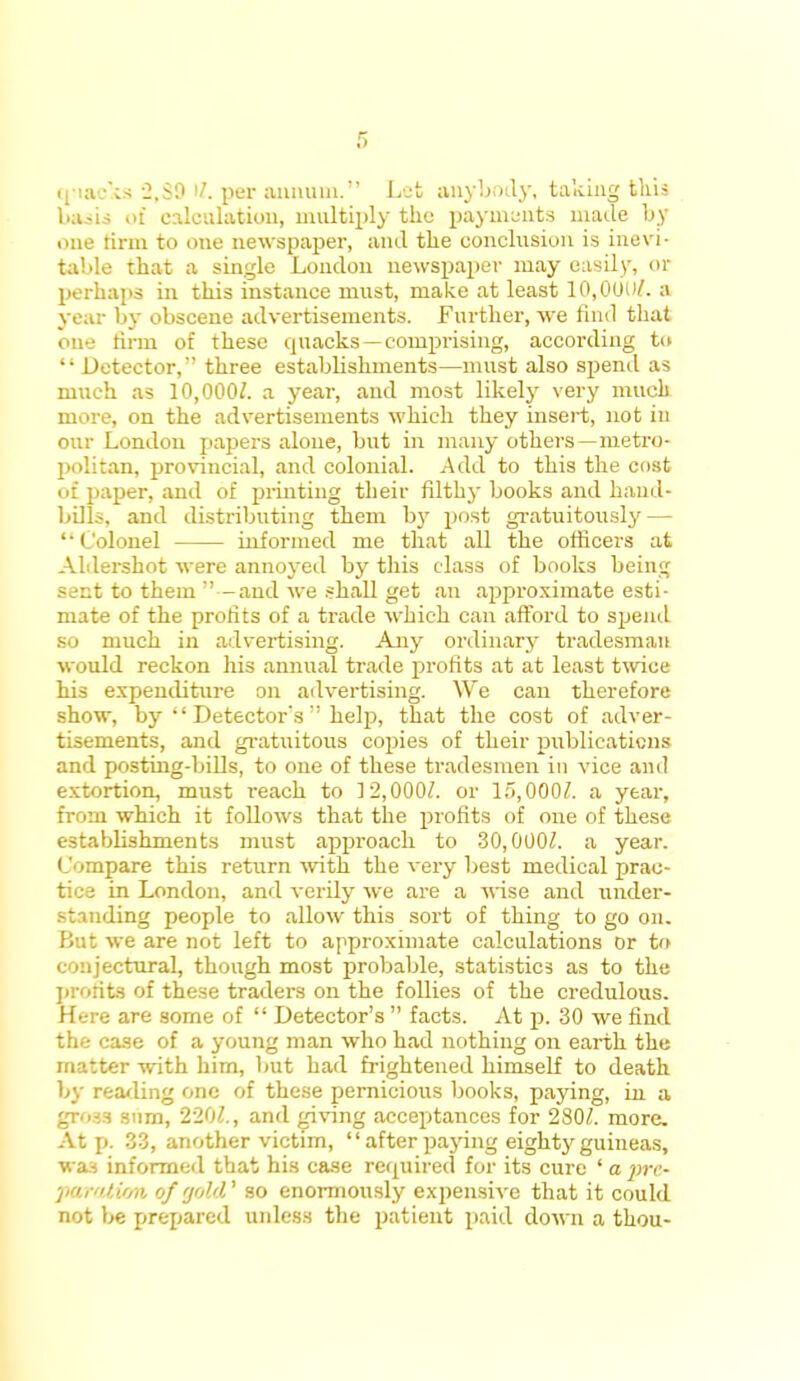 quacks 2,39 >Z. per annum. Let anybody, taking this baaia of calculation, multiply the payments made by one tirm to one newspaper, and the conclusion is inevi- table that a single Loudon newspaper may easily, or perhaps in this instance must, make at least 10,001)/. a year by obscene advertisements. Further, we find that oue firm of these quacks —comprising, according to  Detector, three establishments—must also spend as much as 10,000/. a year, and most likely very much more, on the advertisements which they insert, not in our London papers alone, but in many others—metro- politan, provincial, and colonial. Add to this the cost of paper, and of printing their filthy books and hand- bills, and distributing them by post gratuitously — 'Colonel informed me that all the officers at Aldershot were annoyed by this class of books being sect to them —and we shall get an approximate esti- mate of the profits of a trade which can afford to spend so much in advertising. Any ordinary tradesman would reckon his annual trade profits at at least twice his expenditure on advertising. We can therefore show, by  Detector's help, that the cost of adver- tisements, and gratuitous copies of their publications and posting-bills, to one of these tradesmen in vice and extortion, must reach to 12,000/. or 15,000/. a year, from which it follows that the profits of one of these establishments must approach to 30,000/. a year. Compare this return with the very best medical prac- tice in London, and verily we are a wise and under- standing people to allow this sort of thing to go on. But we are not left to approximate calculations or to conjectural, though most probable, statistics as to the profits of these traders on the follies of the credulous. Here are some of  Detector's  facts. At p. 30 we find the case of a young man who had nothing on earth the matter with him, but had frightened himself to death by reading one of these pernicious books, paying, in a gross sum, 220/., and giving acceptances for 280/. more. At p. 33, another victim,  after paying eighty guineas, was informed that his case required for its cure ' a pre- paration of rjohV so enormously expensive that it could not be prepared unless the patient paid down a thou-