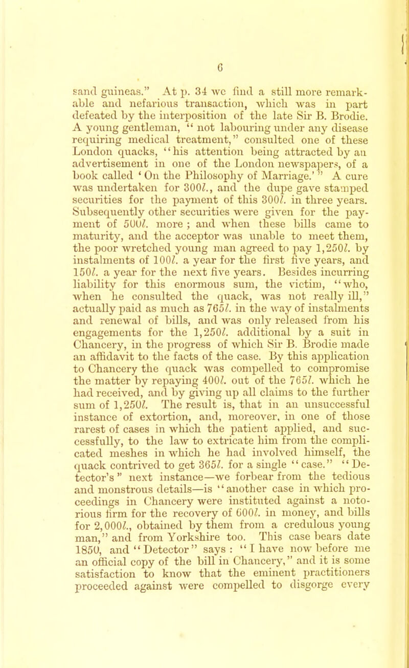 sand guineas. At p. 34 we find a still more remark- able and nefarious transaction, winch was in part defeated by the interposition of the late Sir B. Brodie. A young gentleman,  not labouring under any disease requiring medical treatment, consulted one of these London cpiacks, his attention being attracted by an advertisement in one of the London newspapers, of a book called ' On the Philosophy of Marriage.'  A cure was undertaken for 300/., and the dupe gave stamped securities for the payment of this 300/. in three years. Subsequently other securities were given for the pay- ment of 5UU/. more ; and when these bills came to maturity, and the acceptor was unable to meet them, the poor wretched young man agreed to pay 1,250/. by instalments of 100/. a year for the first five years, and 150/. a year for the next five years. Besides incurring liability for this enormous sum, the victim, who, when he consulted the quack, was not really ill, actually paid as much as 765/. in the way of instalments and renewal of bills, and was only released from his engagements for the 1,250/. additional by a suit in Chancery, in the progress of which Sir B. Brodie made an affidavit to the facts of the case. By this application to Chancery the quack was compelled to compromise the matter by repaying 400/. out of the 765/. which he had received, and by giving tip all claims to the further sum of 1,250/. The result is, that in an unsuccessful instance of extortion, and, moreover, in one of those rarest of cases in which the patient applied, and suc- cessfully, to the law to extricate him from the compli- cated meshes in which he had involved himself, the quack contrived to get 365/. for a single case.  De- tector's  next instance—we forbear from the tedious and monstrous details—is another case in which pro- ceedings in Chancery were instituted against a noto- rious firm for the recovery of 600/. in money, and bills for 2,000/., obtained by them from a credulous young man, and from Yorkshire too. This case bears date 1850, and  Detector  says:  I have now before me an official copy of the bill in Chancery, and it is some satisfaction to know that the eminent practitioners proceeded against were compelled to disgorge every