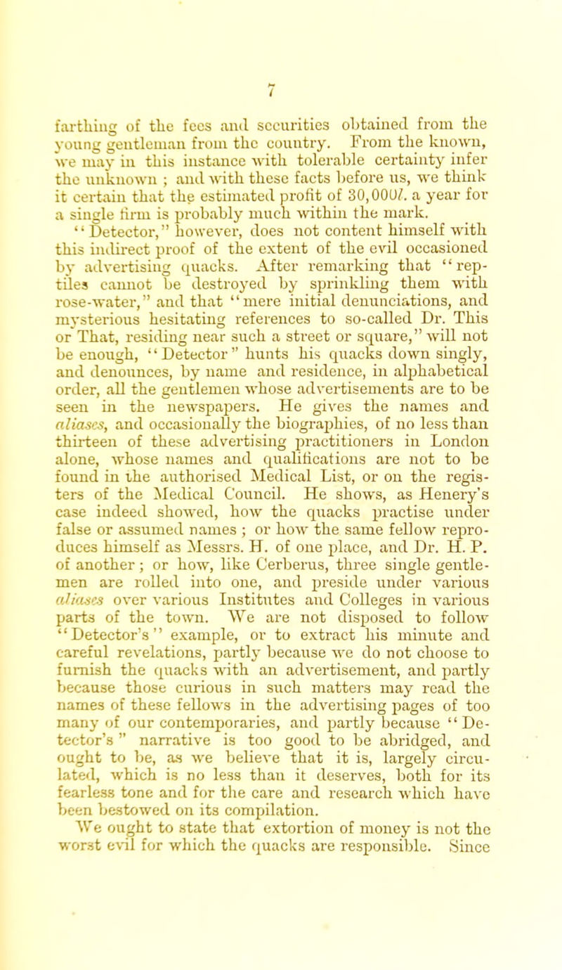 farthing of the fees and securities obtained from the yonng gentleman from the country. From the known, we may in this instance with tolerable certainty infer the unknown ; ami with these facts before us, we think- it certain that the estimated profit of 30,00u7. a year for a single firm is probably much within the mark. Detector, however, does not content himself with this indirect proof of the extent of the evil occasioned by advertising quacks. After remarking that rep- tiles cannot be destroyed by sprinkling them with rose-water, and that mere initial denunciations, and mysterious hesitating references to so-called Dr. This or That, residing near such a street or square, will not be enough, Detector hunts his quacks down singly, and denounces, by name and residence, in alphabetical order, all the gentlemen whose advertisements are to be seen in the newspapers. He gives the names and aliases, and occasionally the biographies, of no less than thirteen of these advertising practitioners in London alone, whose names and qualifications are not to be found in the authorised Medical List, or on the regis- ters of the Medical Council. He shows, as Henery's case indeed showed, how the quacks practise under false or assumed names ; or how the same fellow repro- duces himself as Messrs. H. of one place, and Dr. H. P. of another ; or how, like Cerberus, three single gentle- men are rolled into one, and preside under various aliases over various Institutes and Colleges in various parts of the town. We are not disposed to follow Detector's example, or to extract his minute and careful revelations, partly because we do not choose to furnish the quacks with an advertisement, and partly because those curious in such matters may read the names of these fellows in the advertising pages of too many at our contemporaries, and partly because De- tector's  narrative is too good to be abridged, and ought to be, as we believe that it is, largely circu- lated, which is no less than it deserves, both for its fearless tone and for the care and research which have been bestowed on its compilation. We ought to state that extortion of money is not the wor.st evil for which the quacks are responsible. Since