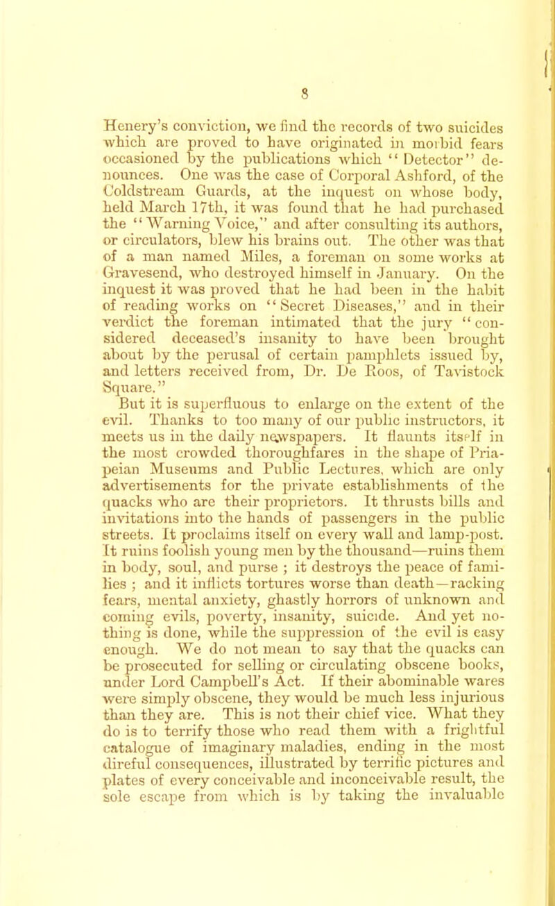 Henery's conviction, we find the records of two suicides which are proved to have originated in morbid fears occasioned by the publications which  Detector de- nounces. One was the case of Corporal Ashford, of the Coldstream Guards, at the inquest on whose body, held March 17th, it was found that he had purchased the  Warning Voice, and after consulting its authors, or circulators, blew his brains out. The other was that of a man named Miles, a foreman on some works at Gravesend, who destroyed himself in January. On the inquest it was proved that he had been in the habit of reading works on Secret Diseases, and in their verdict the foreman intimated that the jury  con- sidered deceased's insanity to have been brought about by the perusal of certain pamphlets issued by, and letters received from, Dr. De Roos, of Tavistock Square. But it is superfluous to enlarge on the extent of the evil. Thanks to too many of our public instructors, it meets us in the daily newspapers. It flaunts itself in the most crowded thoroughfares in the shape of Pria- peian Museums and Public Lectures, which are only advertisements for the private establishments of fhe quacks who are their proprietors. It thrusts bills and invitations into the hands of passengers in the public streets. It proclaims itself on every wall and lanrp-post. It ruins foolish young men by the thousand—ruins them in body, soul, and purse ; it destroys the peace of fami- lies : and it inflicts tortures worse than death—racking fears, mental anxiety, ghastly horrors of unknown ami coming evils, poverty, insanity, suicide. And yet no- thing is done, while the suppression of the evil is easy enough. We do not mean to say that the quacks can be prosecuted for selling or circulating obscene books, under Lord Campbell's Act. If their abominable wares were simply obscene, they would be much less injurious than they are. This is not their chief vice. What they do is to terrify those who read them with a frightful catalogue of imaginary maladies, ending in the most direful consequences, illustrated by terrific pictures and plates of every conceivable and inconceivable result, the sole escape from which is by taking the invaluable