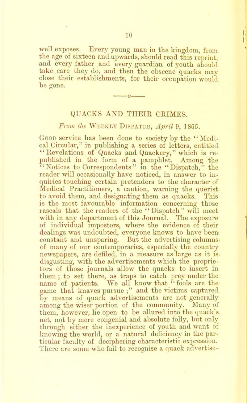 well exposes. Every youug man in the kingdom, from the age of sixteen and upwards, should read this reprint, and every father and every guardian of youth should take care they do, and then the obscene quacks may close their establishments, for their occupation would be gone. QUACKS AND THEIR CRIMES. From the Weekly Dispatch, April 9, 1865. Goon service has been done to society by the Medi- cal Circular, in publishing a series of letters, entitled '' Revelations of Quacks and Quackery, which is re- published in the form of a pamphlet. Among the Notices to Correspondents in the Dispatch, the reader will occasionally have noticed, in answer to in- quiries touching certain pretenders to the character of Medical Practitioners, a caution, warning the querist to avoid them, and designating them as quacks. This is the most favourable information concerning those rascals that the readers of the Dispatch will meet with in any department of this Journal. The exposure of individual impostors, where the evidence of their dealings was undoubted, everyone knows to have been constant and unsparing. But the advertising columns of many of our contemporaries, especially the country newspapers, are defiled, in a measure as large as it is disgusting, with the advertisements which the proprie- tors of those journals allow the quacks to insert in them; to set there, as traps to catch prey under the name of patients. We all know that '' fools are the game that knaves pursue ; and the victims captured by means of quack advertisements are not generally among the wiser portion of the community. Many of them, however, lie open to be allured into the quack's, net, not by mere congenial and absolute folly, but only through either the inexperience of youth and want of knowing the world, or a natural deficiency in the par- ticular faculty of deciphering characteristic expression. There are some who fail to recognise a quack advertise-