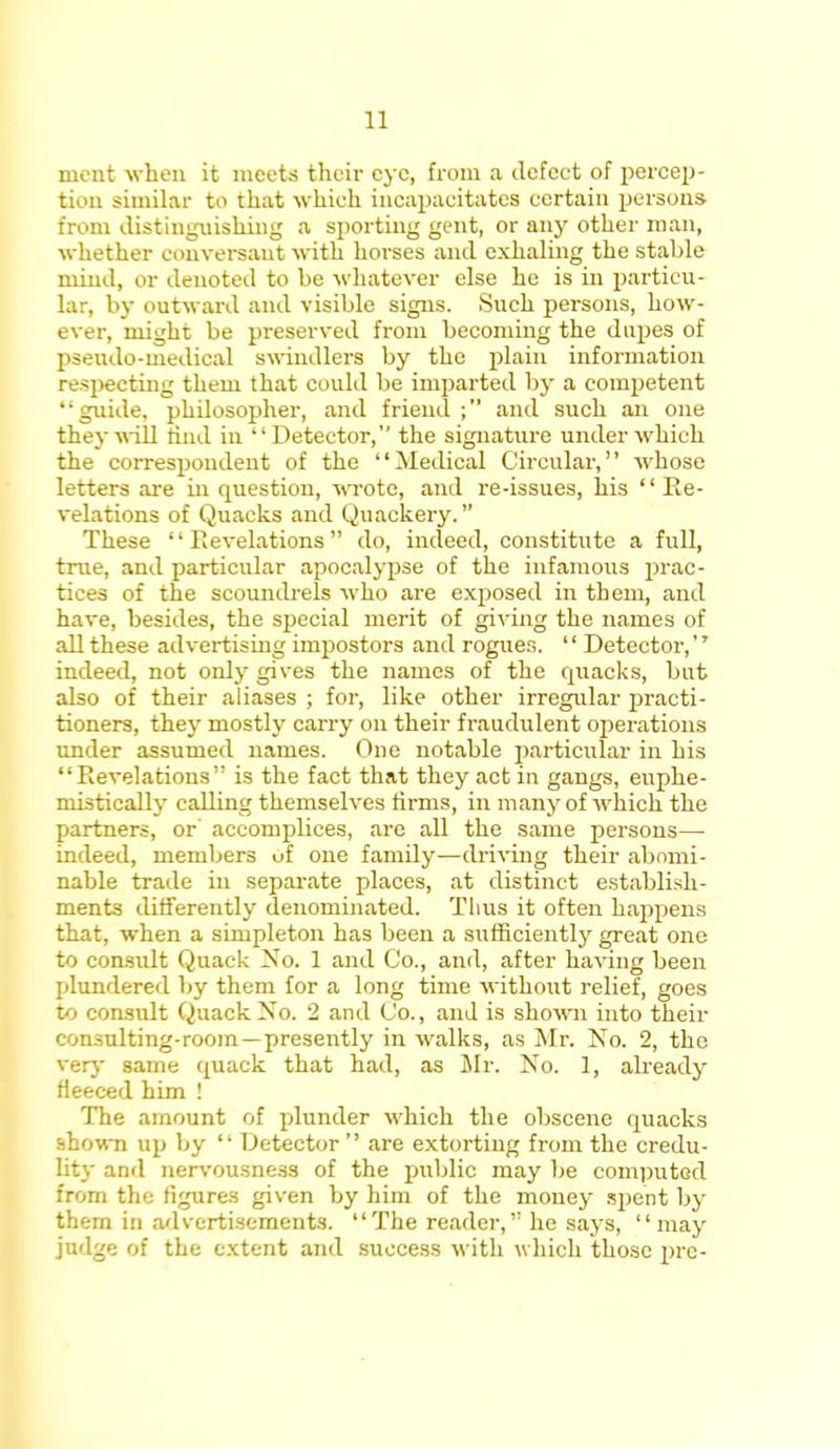 mcnt when it meets their eye, from a defect of percep- tion similar to that which incapacitates certain persons from distinguishing a sporting gent, or any other man, whether conversant with horses and exhaling the stable mind, or denoted to be whatever else he is in particu- lar, by outward and visible signs. Such persons, how- ever, might be preserved from becoming the dupes of pseudo-medical swindlers by the plain information respecting them that could be imparted by a competent 'guide, philosopher, and friend; and such an one they will rind in Detector, the signature under which the correspondent of the Medical Circular, whose letters are in question, wrote, and re-issues, his Re- velations of Quacks and Quackery. These Revelations do, indeed, constitute a full, true, and particular apocalypse of the infamous prac- tices of the scoundrels Mho are exposed in them, and have, besides, the special merit of giving the names of all these advertising impostors and rogues. Detector, indeed, not only gives the names of the quacks, but also of their aliases ; for, like other irregular practi- tioners, they mostly carry on their fraudulent operations under assumed names. One notable particular in his Revelations is the fact that they act in gangs, euphe- mistically calling themselves firms, in many of which the partners, or accomplices, are all the same persons—- indeed, members of one family—driving their abomi- nable trade in separate places, at distinct establish- ments differently denominated. Thus it often happens that, when a simpleton has been a sufficiently great one to consult Quack No. 1 and Co., and, after having been plundered by them for a long time without relief, goes to consult Quack No. 2 and Co., and is shown into their con3ulting-room—presently in walks, as Mr. No. 2, the very same quack that had, as Mr. No. 1, already fleeced him ! The amount of plunder which the obscene quacks shown up by Detector are extorting from the credu- lity and nervousness of the public may be computed from the figures given by him of the money spent by them in advertisements. The reader, he says, may judge of the extent and success with which those 2>rc-