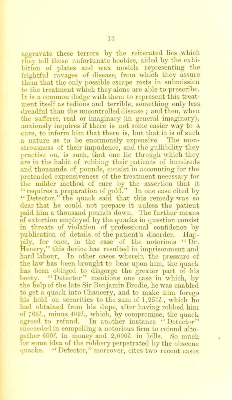 aggravate these terrors by the reiterated lies which they tell those unfortunate boobies, aided by the exhi- bition of plates and wax models representing the frightful ravages of disease, from which they assure them that the only possible escape rests in submission to the treatment which they alone are able to prescribe. It is a common dodge with them to represent this treat- ment itself as tedious and terrible, something only less dreadful than the uncontrolled disease ; and then, when the sufferer, real or imaginary (in general imaginary), anxiously incpiires if there is not some easier way to a cure, to inform him that there is, but that it is of such a nature as to be enormously expensive. The mon- strousness of their impudence, and the gullibility they practise on, is such, that one lie through which they are in the habit of robbing their patients of hundreds and thousands of pounds, consist in accounting for the pretended expensiveness of the treatment necessary for the milder method of cure by the assertion that it requires a preparation of gold. In one case cited by Detector, the quack said that this remedy was so dear that he could not prepare it unless the patient paid him a thousand pounds down. The further means of extortion employed by the quacks in question consist in threats of violation of professional confidence by publication of details of the patient's disorder. Hap- pily, for once, in the case of the notorious Dr. Henery, this device has resulted in imprisonment and hard labour. In other cases wherein the pressure of the law has been brought to bear upon him, the quack has been obliged to disgorge the greater part of his booty. Detector mentions one case in which, by the help of the late Sir Benjamin Brodie, he was enabled to get a quack into Chancery, and to make him forego his hold on securities to the sum of 1,250?., which he had obtained from his dupe, after having robbed him of 765/., minus 409Z., which, by compromise, the quack agreed to refund. In another instance Detector succeeded in compelling a notorious firm to refund alto- gether 600/. in money and 2,000/. in bills. .So much for some idea of the robbery perpetrated by the obscene quacks. Detector, moreover, cites two recent cases