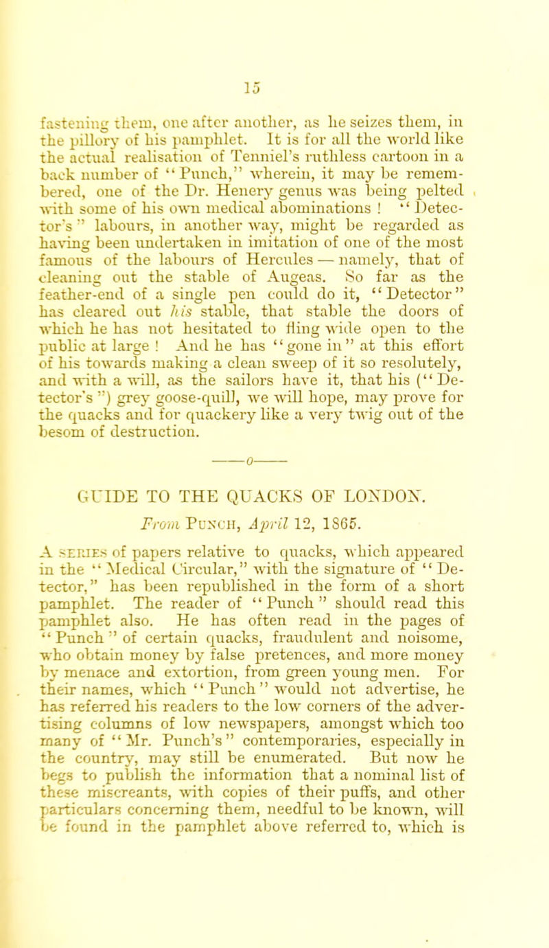fastening them, one after another, as he seizes them, in the pillory of his pamphlet. It is for all the -world like the actual realisation of Tenniel's ruthless cartoon in a back number of Punch, wherein, it may be remem- bered, one of the Dr. Henery genus was being pelted with some of his own medical abominations ! '' Detec- tor's labours, in another way, might be regarded as having been undertaken in imitation of one of the most famous of the labours of Hercules — namely, that of cleaning out the stable of Augeas. So far as the feather-end of a single pen could do it, Detector has cleared out his stable, that stable the doors of which he has not hesitated to fling wide open to the public at large ! And he has gone in at this effort of his towards making a clean sweep of it so resolutely, and with a will, as the sailors have it, that his ( De- tector's ) grey goose-quill, we will hope, may prove for the quacks and for quackery like a very twig out of the besom of destruction. GUIDE TO THE QUACKS OF LOXDOX. From Punch, April 12, 1S65. A series of papers relative to quacks, which appeared in the Medical Circular, with the signature of De- tector, has been republished in the form of a short pamphlet. The reader of Punch should read this pamphlet also. He has often read in the pages of Punch of certain quacks, fraudulent and noisome, who obtain money by false pretences, and more money 1 ly menace and extortion, from green young men. For their names, which Punch would not advertise, he has referred his readers to the low corners of the adver- tising columns of low newspapers, amongst which too many of Mr. Punch's contemporaries, especially in the country, may still be enumerated. But now he I ' _•- to publish the information that a nominal list of these miscreants, with copies of their puffs, and other particulars concerning them, needful to be known, will be found in the pamphlet above referred to, which is