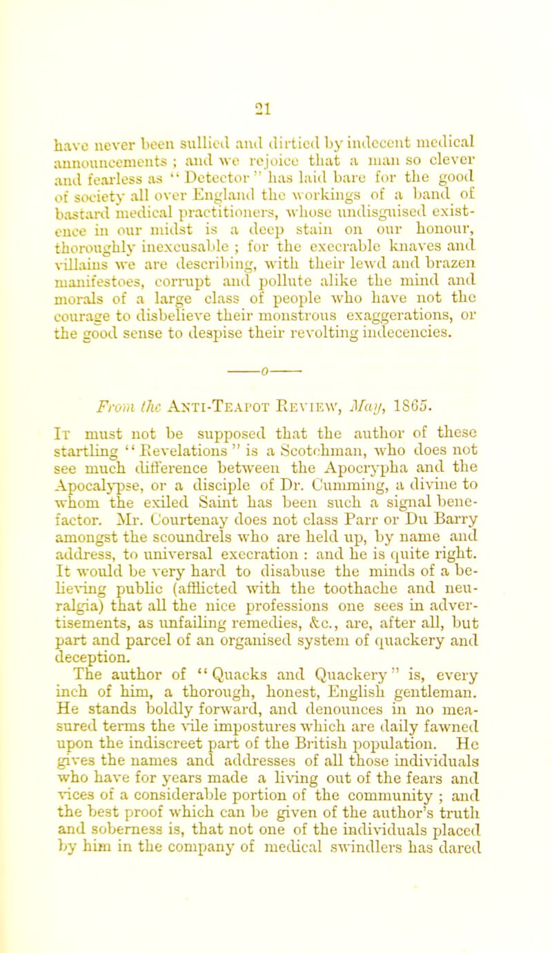 ■11 have never been sullied and dirtied by indecent medical announcements ; and we rejoice that a man so clever and fearless as Detector has laid bare for the good of society all over England the workings of a band of bastard medical practitioners, whose undisguised exist- ence in our midst is a deep stain on our honour, thoroughly inexcusable ; for the execrable knaves and vdlains we are describing, with their lewd and brazen manifestoes, corrupt and pollute alike the mind and morals of a large class of people who have not the courage to disbelieve their monstrous exaggerations, or the good sense to despise their revolting indecencies. Frmn the AxTi-TEAruT Review, May, 1S65. It must not be supposed that the author of these startling Revelations is a Scotchman, who does not see much difference between the Apocrypha and the Apocalypse, or a disciple of Dr. Oumming, a divine to whom the exiled Saint has been such a signal bene- factor. Mr. (Jourtenay does not class Parr or Du Barry amongst the scoundrels who are held up, by name and address, to universal execration : and he is quite right. It would be very hard to disabuse the minds of a be- lieving public (afflicted with the toothache and neu- ralgia) that all the nice professions one sees in adver- tisements, as unfailing remedies, <fcc., are, after all, but part and parcel of an organised system of quackery and deception. The author of Quacks and Quackery is, every inch of him, a thorough, honest, English gentleman. He stands boldly forward, and denounces in no mea- sured terms the vile impostures which are daily fawned upon the indiscreet part of the British population. He gives the names and addresses of all those individuals who have for years made a living out of the fears and vices of a considerable portion of the community ; and the best proof which can be given of the author's truth and soberness is, that not one of the individuals placed by him in the company of medical swindlers has dared