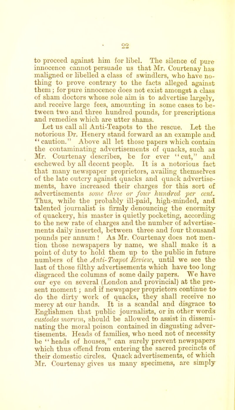 to proceed against him for libel. The silence of pure innocence cannot persuade us that Mr. C'ourtenay has maligned or libelled a class of swindlers, who have no- thing to prove contrary to the facts alleged against them; for pure innocence does not exist amongst a class of sham doctors whose sole aim is to advertise largely, and receive large fees, amounting in some cases to be- tween two and three hundred pounds, for prescriptions and remedies which are utter shams. Let us call all Anti-Teapots to the rescue. Let the notorious Dr. Henery stand forward as an example and caution. Above all let those papers which contain the contaminating advertisements of quacks, such as Mr. Courtenay describes, be for ever cut, and eschewed by all decent people. It is a notorious fact that many newspaper proprietors, availing themselves of the late outcry against quacks and quack advertise- ments, have increased their charges for this sort of advertisements some three or four hundred per cent. Thus, while the probably ill-paid, high-minded, and talented journalist is firmly denouncing the enormity of quackery, his master is quietly pocketing, according to the new rate of charges and the number of advertise- ments daily inserted, between three and four thousand pounds per annum ! As Mr. Courtenay does not men- tion those newspapers by name, we shall make it a point of duty to hold them up to the public in future numbers of the Anti- Teapot Review, until we see the last of those filthy advertisements which have too long disgraced the columns of some daily papers. We have our eye on several (London and provincial) at the pre- sent moment ; and if newspaper proprietors continue t» do the dirty work of quacks, they shall receive no mercy at our hands. It is a scandal and disgrace to Englishmen that public journalists, or in other words custodes morv.m, should be allowed to assist in dissemi- nating the moral poison contained in disgusting adver- tisements. Heads of families, who need not of necessity be heads of houses, can surely prevent newspapers which thus offend from entering the sacred precincts of their domestic circles. Quack advertisements, of which Mr. C'ourtenay gives us many specimens, are simply