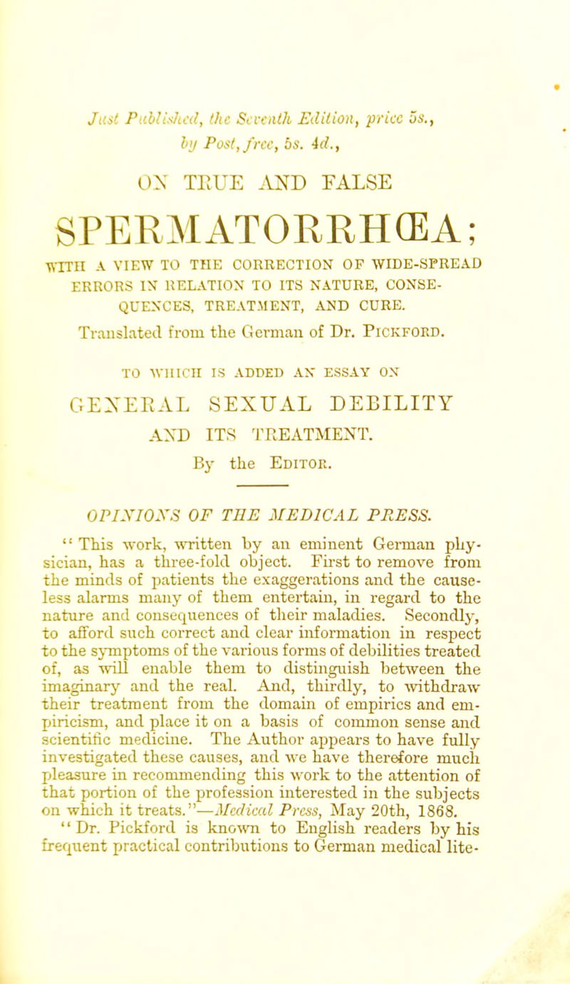 Just Published, the Seventh Edition, price us., by Post, free, bs. 4d., OX TRUE AND FALSE SPERMATORRHEA; WITH A VIEW TO THE CORRECTION OF WIDE-SPREAD ERRORS IX RELATION TO ITS NATURE, CONSE- QUENCES, TREATMENT, AND CURE. Translated from the German of Dr. Pickfoed. TO WHICH IS ADDED AN ESSAY ON GENERAL SEXUAL DEBILITY AND ITS TREATMENT. By the Editoe. OPINIONS OF THE MEDICAL PRESS.  This work, written by an eminent German phy- sician, has a three-fold object. First to remove from the minds of patients the exaggerations and the cause- less alarms many of them entertain, in regard to the nature and consequences of their maladies. Secondly, to afford such correct and clear information in respect to the symptoms of the various forms of debilities treated of, as will enable them to distinguish between the imaginary and the real. And, thirdly, to withdraw their treatment from the domain of empirics and em- piricism, and place it on a basis of common sense and scientific medicine. The Author appears to have fully investigated these causes, and we have therefore much pleasure in recommending this work to the attention of that portion of the profession interested in the subjects on which it treats.—Medical Press, May 20th, 1868. Dr. Pickford is known to English readers by his frequent practical contributions to German medical lite-