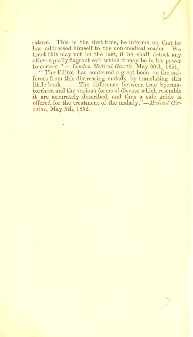 rature. This is the first time, lie informs us, that he has addressed himself to the non-medical reader. We trust this may not be the last, if he shall detect any other equally flagrant evil which it may be in his power to correct.—London Medical Gazette, May 30th, 1851. '' The Editor has conferred a great boon on the suf- ferers from this distressing malady by translating this little book The difference between true Sperma- torrhoea and the various forms of disease which resemble it are accurately described, and thus a safe guide is offered for the treatment of the malady.—Medical Cir- cular, May 5th, 1852.