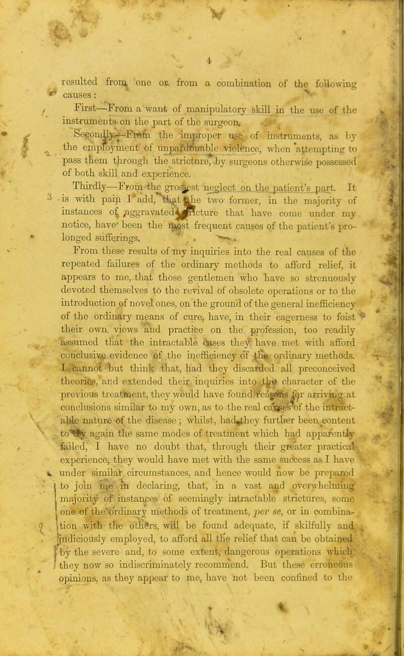 resulted fron;^ one oe. from a combination of the foUowLag causes: First—From a want of manii^ulatory skill in the use of the instruments on the part of the surgeoa , Se<?onto<^Fr*fe. the improper iise^ of instruments, as by ^ the employment of unpafdT$n'able violence; when *a|itempting to pass them through the stricture, by surgeons otherwise possessed of both skill and experience. Thirdly—Froi?a the groi^st neglect__onj!hje_patient's^ It 2 -is with pain I add, tti^tj|he two- former, in the majority of instances o§ ^aggravated4|^cture that have come under my notice, have' been the r^ikOst frequent causes of the patient's pro- longed sufferings. ' '^•.^ From these results of my inquiries into the real causes of the repeated failures of the ordinary methods to afford relief, it appears to me, that those gentlemen who have so strenuously devoted themselves to the revival of obsolete operations or to the introduction of novel ones, on the groimd of the general inefficiency of the ordinary means of cure, have, in their eagerness to foist their owsi. views aiid practice on the profession, too readily assumed that the intractable pases they have met with afford conclusive evidence of the inefficiency o*f - ordinary methods. I-r 'Cannot 'but think that, had they discarded all preconceived theori^,'and extended their inquiries iato the character of the previous treat'aaent, they would have found reasons fer arrivkig at conclusions similar to my own, as to the real cai£jpes\)f the intract- able nature of the disease ; whilst, had^they further been ^content to^!^ again the same modes of treatment which had apparentJy failed, I have no doubt that, through their greater practical' experience, they would have met with the same success as I have V under similat circumstances, and hence would now be iDreiDaijed 1 to jom, '^^^iji declaring, that, in a vast and overwhelming I majority bf instanjces of seemingly intractable strictures, some I one of the'tt'rdinary methods of treatment, per se, or in combina^ ^ . Ition wit*h-the others, will be found adequate, if skilfully an4, judiciously employed, to afford all tiie relief that can be obtained, by the severe and, to some extent, dangerous operations which they now so indiscriminately recoraraend. But these erroneous opinions, as they appear to me, have not been confined to the