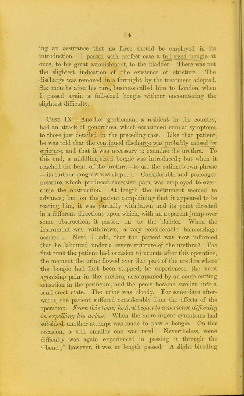 ]4! ing an assurance that no force should be employed in its introduction. I passed with perfect ease a fuU-sked bougie at once, to his groat astonishment, to the bladder. There was not the slightest indication of the existence of stricture. The discharge was removed in a fortnight by the treatment adopted. Six months after his cure, business called him to London, when I. passed again a full-sized bougie without encountering the slightest diflSculty. Case IX.—Another gentleman, a resident in the country, had an attack of gonorrhoea, which occasioned similar symptoms to those just detailed in the preceding case. Like that patient, he was told that the continued discharge was probably caused by stricture, and that it was necessary to examine the urethra. To this end, a middling-sized bougie was introduced; but when it reached the bend of the urethra—to use the jDatient's own j)hrase —its further progress was stopped. Considerable and prolonged pressure, which produced excessive pain, was employed to over- come the obstruction. At length the instrument seemed to advance; but, on the patient complaining that it appeared to be tearing him, it was partially withdrawn and its point directed in a different direction; upon which, with an apparent jump over some obstruction, it passed on to the bladder. When the instrument was withdrawn, a very considerable hfemorrhage occurred. Need I add, that the patient was now informed that he laboured under a severe stricture of the urethra ? The first time the patient had occasion to urinate after this operation, the moment the urine flowed over that part of the urethra where the bougie had first been stopped, he experienced the most agonizing pain in the urethra, accompanied by an acute cutting sensation in the perineum, and the penis became swollen into a semi-erect state. The urine was bloody. For some days after- wards, the patient suffered considerably from the effects of the operation. From this time, he first began to experience diffi^culty in expelling his urine. When the more urgent s}miptoms had subsided, another attempt was made to pass a bougie. On this occasion, a still smaller one was used. Nevertheless, some difficulty was again experienced in passing it through the bend; however, it was at length passed. A slight bleeding