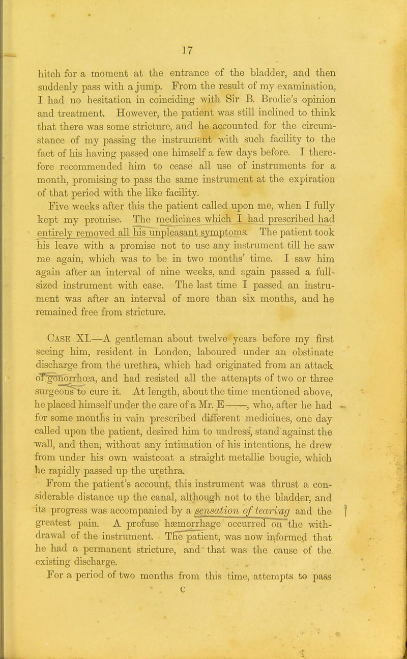 hitch for a moment at the entrance of the bladder, and then suddenly pass with a jnmp. From the result of my examination, I had no hesitation in coinciding with Sir B. Brodie's opinion and treatment. However, the patient was still inclined to think that there was some stricture, and he accounted for the circum- stance of my passing the instrument with such facility to the fact of his having passed one himself a few days before. I there- fore recommended him to cease all use of instruments for a month, promising to pass the same instrument at the expiration of that period with the like facility. Five weeks after this the patient called upon me, when I fully kept my promise. The medicines which I laad prescribed had entirely^removed all his unpleasant symptoms. The patient took his leave with a promise not to use any instrument till he saw me again, which was to be in two months' time. I saw him again after an interval of nine weeks, and again passed a full- sized instrument with ease. The last time I passed an instru- ment was after an interval of more than six months, and he remained free from stricture. Case XI.—A gentleman about twelve years before my first seeing him, resident in London, laboured under an obstinate discharge from the urethra, which had originated from an attack oTgDnbrrhoea, and had resisted all the attempts of two or three surgeon^to cure it. At length, about the time mentioned above, he placed himself under the care of a Mr. E , who, after he had « ■ for some months in vain prescribed different medicines, one day called upon the patient, desired him to undress, stand against the wall, and then, without any intimation of his intentions, he drew from under his own waistcoat a straight metallie bougie, which he rapidly passed up the urethra. From the patient's account, this instrument was thrust a con- siderable distance up the canal, although not to the bladder, and its progress was accompanied by a sensation of tearing and the | greatest pain. A profuse hfemorrhage' occurred on the with- drawal of the instrument. The patient, was now informed that he had a permanent stricture, and that was the cause of the existing discharge. For a period of two months from this time, attempts tx) pass c