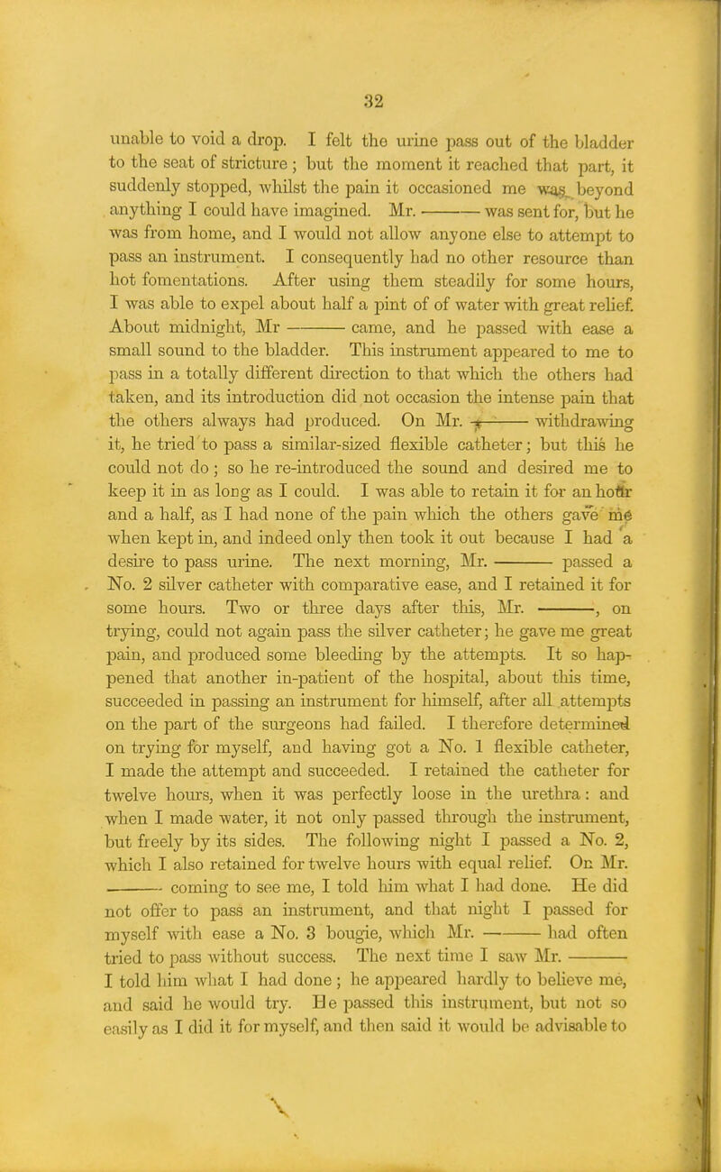 unable to void a drop. I felt the mine pass out of the bladder to the seat of stricture ; but the moment it reached that part, it suddenly stopped, whilst the pain it occasioned me beyond anything I could have imagined. Mr. was sent for, but he was from home^ and I would not allow anyone else to attempt to pass an instrument. I consequently had no other resource than hot fomentations. After using them steadily for some hours, I was able to expel about half a pint of of water with great relief. About midnight, Mr came, and he passed with ease a small sound to the bladder. This instrument appeared to me to pass in a totally different direction to that which the others had taken, and its introduction did not occasion the intense pain that the others always had produced. On Mr. -jr-^ withdrawing it, he tried to pass a similar-sized flexible catheter; but this he could not do; so he re-introduced the sound and desired me to keep it in as long as I could. I was able to retain it foi an hoflr and a half, as I had none of the pain which the others gave me when kept in, and indeed only then took it out because I had a desire to pass urine. The next morning, Mr, passed a No. 2 silver catheter with comparative ease, and I retained it for some hours. Two or three days after this, Mr. , on trying, could not again pass the silver catheter; he gave me great pain, and produced some bleeding by the attempts. It so hap- pened that another in-patient of the hospital, about this time, succeeded in passing an instrument for himself, after all .attemj)ts on the part of the surgeons had failed. I therefore determined on trying for myself, and having got a No. 1 flexible catheter, I made the attempt and succeeded. I retained the catheter for twelve hours, when it was perfectly loose in the urethra: and when I made water, it not only passed through the instrument, but freely by its sides. The following night I passed a No. 2, which I also retained for twelve hours with equal relief On Mr. coming to see me, I told him what I had done. He did not offer to pass an instrument, and that night I passed for myself with ease a No. 3 bougie, which Mr. had often tried to pass witliout success. The next time I saw Mr. I told him what I had done; he appeared hardly to believe me, and said he would try. He passed this instrument, but not so easily as I did it for myself, and then said it would be advisable to \