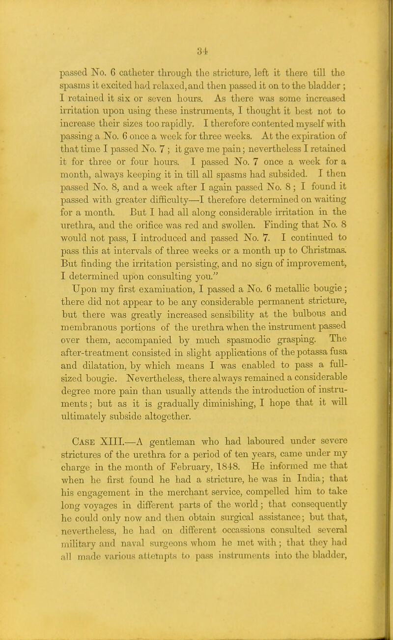 passed No. 6 catheter tlirougli the stricture, left it there till the spasms it excited bad relaxed,and then passed it on to the bladder ; I retained it six or seven hours. As tliere was some increased irritation npon using these instruments, I thought it best not to increase their sizes too rapidly. I therefore contented myself with passing a No. 6 once a week for three weeks. At the expiration of that time I passed No. 7 ; it gave me pain; nevertheless I retained it for three or four hours. I passed No. 7 once a week for a month, always keeping it in till all spasms had subsided. I then passed No. 8, and a week after I again passed No. 8 ; I found it passed with greater difficulty—I therefore determined on waiting for a month. But I had all along considerable mitation in the urethra, and the orifice was red and swollen. Finding that No. 8 would not pass, I introduced and passed No. 7. I continued to pass this at intervals of three weeks or a month up to Christmas. But finding the irritation persisting, and no sign of improvement, I determined upon consulting you. Upon my first examination, I passed a No. 6 metallic bougie; there did not appear to be any considerable permanent stricture, but there was greatly increased sensibility at the bulbous and membranous portions of the urethra when the instrument passed over them, accompanied by much spasmodic grasping. The after-treatment consisted in slight applications of the potassa fusa and dilatation, by which means I was enabled to pass a full- sized bougie. Nevertheless, there always remained a considerable degree more pain than usually attends the introduction of instru- ments ; but as it is gradually diminishing, I hope that it will ultimately subside altogether. Case XIII.—A gentleman who had laboured under severe strictures of the urethra for a period of ten years, came under my charge in the month of February, 1848. He informed me that when he first found he had a stricture, he was in India; that his engagement in the merchant service, compelled him to take long voyages in different parts of the world; that consequently he could only now and then obtain surgical assistance; but that, nevertheless, he had on different occassions consulted several military and naval surgeons whom he met -witli; that tliey liad all made various attempts to pass instruments into the bladder,