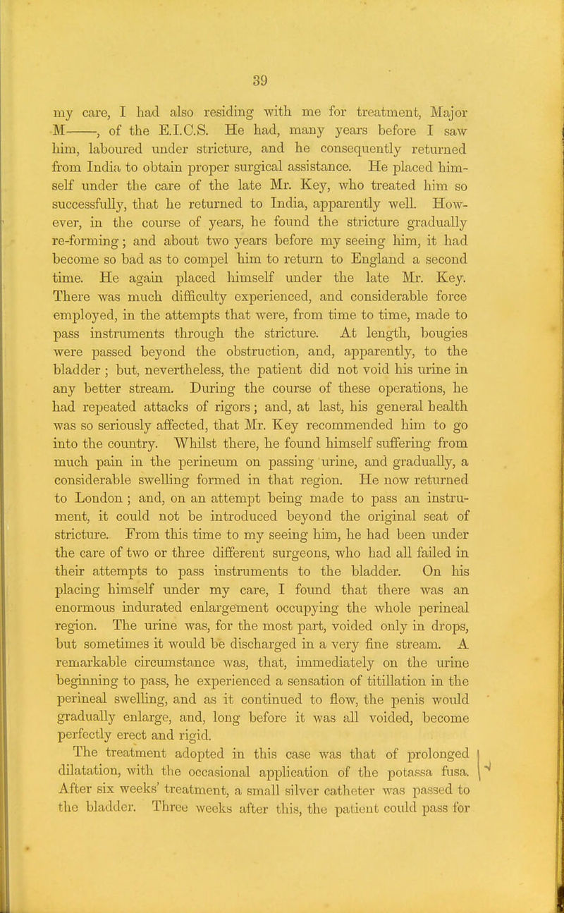 my care, I had also residing with me for treatment, Major M , of the E.I.C.S. He had, many years before I saw him, labom-ed under stricture, and he consequently returned from India to obtain proper surgical assistance. He placed him- self under the care of the late Mr. Key, who treated him so successfully, that he returned to India, apparently well. How- ever, in the course of years, he found the stricture gradually re-forming; and about two years before my seeing him, it had become so bad as to compel him to return to England a second time. He again placed himself under the late Mr. Key. There was much difficulty experienced, and considerable force employed, in the attempts that were, from time to time, made to pass instruments through the stricture. At length, bougies were passed beyond the obstruction, and, apjoarently, to the bladder ; but, nevertheless, the patient did not void his urine in any better stream. During the course of these operations, he had repeated attacks of rigors; and, at last, his general health was so seriously affected, that Mr. Key recommended him to go into the country. Whilst there, he found himself suffering from much pain in the perineum on passing urine, and gradually, a considerable swelling formed in that region. He now returned to London ; and, on an attempt being made to pass an instru- ment, it could not be introduced beyond the original seat of stricture. From this time to my seeing him, he had been under the care of two or three different surgeons, who had all failed in their attempts to pass instruments to the bladder. On his placing himself under my care, I found that there was an enormous indurated enlargement occupying the whole perineal region. The urine was, for the most part, voided only in drops, but sometimes it would be discharged in a very fine stream. A remarkable circumstance was, that, immediately on the urine beginning to pass, he experienced a sensation of titillation in the perineal swelling, and as it continued to flow, the penis would gradually enlarge, and, long before it was all voided, become perfectly erect and rigid. The treatment adopted in this case was that of prolonged dilatation, with the occasional application of the potassa fusa. After six weeks' treatment, a small silver catheter was p<issed to the bladder. Three weeks after this, the patient could pass for