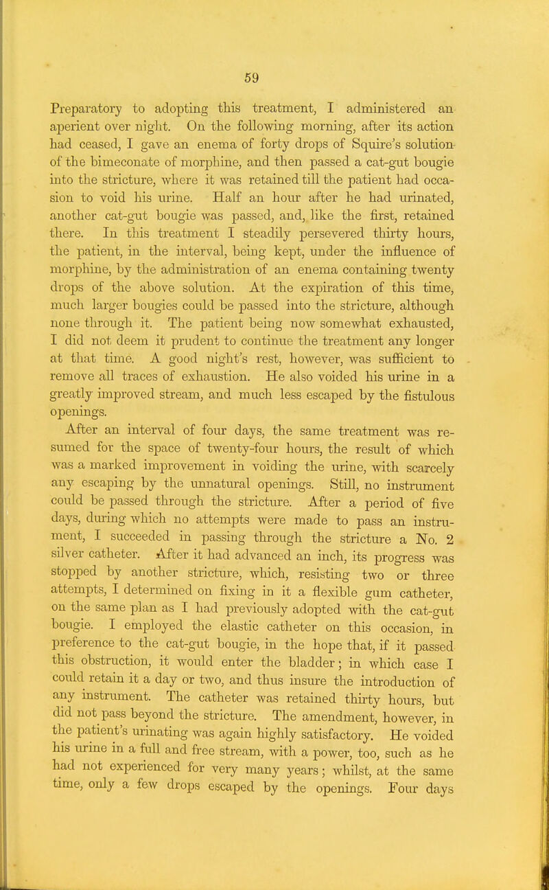 Preparatory to adopting this treatment, I administered an aperient over night. On the following morning, after its action had ceased, I gave an enema of forty drops of Squire's solution of the bimeconate of morphine, and then passed a cat-gut bougie into the stricture, where it was retained till the patient had occa- sion to void his urine. Half an hour after he had urinated, another cat-gut bougie was passed, and, like the first, retained there. In this treatment I steadily persevered thirty hours, the patient, in the interval, being kept, under the influence of morphine, by the administration of an enema containing twenty drops of the above solution. At the expiration of this time, much larger bougies could be passed into the stricture, although none through it. The patient being now somewhat exhausted, I did not deem it prudent to continue the treatment any longer at that time. A good night's rest, however, was sufficient to remove all traces of exhaustion. He also voided his urine in a greatly improved stream, and much less escaped by the fistulous openings. After an interval of four days, the same treatment was re- sumed for the space of twenty-four hours, the result of which was a marked improvement in voiding the urine, with scarcely any escaping by the unnatural openings. Still, no instrument could be passed through the stricture. After a period of five days, during which no attempts were made to pass an instru- ment, I succeeded in passing through the stricture a No. 2 silver catheter, s^ter it had advanced an inch, its progress was stopped by another stricture, which, resisting two or three attempts, I determined on fixing in it a flexible gum catheter, on the same plan as I had previously adopted with the cat-g\it bougie. I employed the elastic catheter on this occasion, in preference to the cat-gut bougie, in the hope that, if it passed this obstruction, it would enter the bladder; in which case I could retain it a day or two, and thus insure the introduction of any instrument. The catheter was retained thu-ty hours, but did not pass beyond the stricture. The amendment, however, in the patient's urinating was again highly satisfactory. He voided his urme in a full and free stream, with a power, too, such as he had not experienced for very many years; whilst, at the same time, only a few drops escaped by the openings. Four days