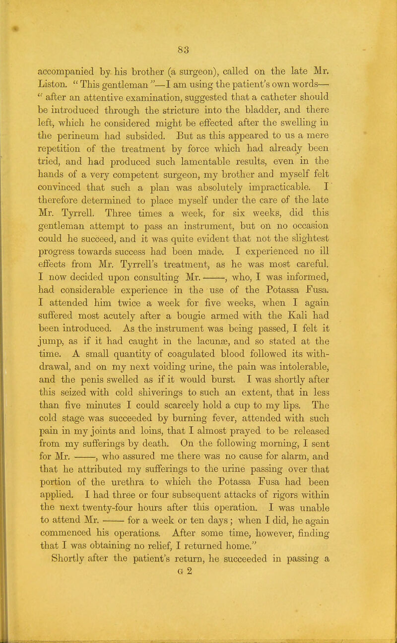 accompanied by his brother (a surgeon), called on the late Mr. Listen.  This gentleman —I am using the patient's own words— after an attentive examination, suggested that a catheter should be introduced through the stricture into the bladder, and there left, which he considered might be effected after the swelling in the perineum had subsided. But as this appeared to us a mere repetition of the treatment by force w'hich had already been tried, and had produced such lamentable results, even in the hands of a very competent surgeon, my brother and myself felt convinced that such a plan was absolutely impracticable. I therefore determined to place myself under the care of the late Mr. Tyrrell. Three times a week, for six weeks, did this gentleman attempt to pass an instrument, but on no occasion could he succeed, and it was quite evident that not the slightest progress towards success had been made. I experienced no ill effects from Mr. Tyrrell's treatment, as he was most careful. I now decided upon consulting Mr. , who, I was informed, had considerable experience in the use of the Potassa Fusa. I attended him twice a week for five weeks, when I again suffered most acutely after a bougie armed with the Kali had been introduced. As the instrument was being passed, I felt it jump, as if it had caught in the lacunae, and so stated at the time. A small quantity of coagulated blood followed its with- drawal, and on my next voiding urine, the pain was intolerable, and the penis swelled as if it would burst. I was shortly after this seized with cold shiverings to such an extent, that in less than five minutes I could scarcely hold a cup to my lips. The cold stage was succeeded by burning fever, attended with such pain in my joints and loins, that I almost prayed to be released from my sufferings by death. On the following morning, I sent for Mr. , who assured me there was no cause for alarm, and that he attributed my sufferings to the urine passing over that portion of the urethra to which the Potassa Fusa had been applied. I had three or four subsequent attacks of rigors within the next twenty-four hours after this operation. I was unable to attend Mr. for a week or ten days; when I did, he again commenced his operations. After some time, however, finding that I was obtaining no rehef, I returned home. Shortly after the patient's return, he succeeded in passing a G 2