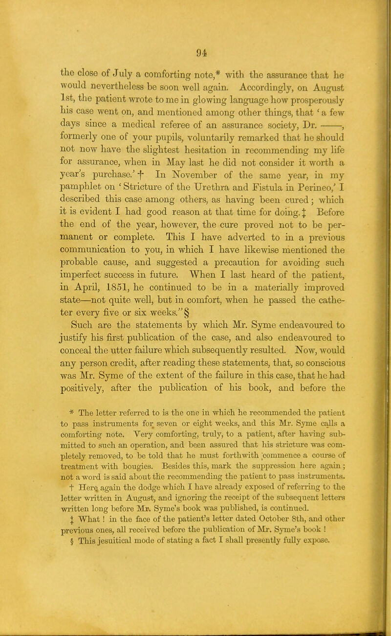 the close of July a comforting note * with the assurance that he would nevertheless be soon well again. Accordingly, on August 1st, the patient wrote to me in glowing language how prosperously his case went on, and mentioned among other things, that ' a few days since a medical referee of an assurance society. Dr. , formerly one of your pupils, voluntarily remarked that he should not now have the slightest hesitation in recommending my life for assurance, when in May last he did not consider it Avorth a year's purchase/-}- In November of the same year, in my pamphlet on ' Stricture of the Urethra and Fistula in Perineo,' I described this case among others, as having been cured; which it is evident I had good reason at that time for doing. | Before the end of the year, however, the cure proved not to be per- manent or complete. This I have adverted to in a previous communication to you, in which I have likewise mentioned the probable cause, and suggested a precaution for avoiding such imperfect success in future. When I last heard of the patient, in April, 1851, he continued to be in a materially improved state—not quite well, but in comfort, when he passed the cathe- ter every five or six weeks. § Such are the statements by which Mr. Syme endeavoured to justify his first pubhcation of the case, and also endeavoured to conceal the utter failure which subsequently resulted. Now, would any person credit, after reading these statements, that, so conscious was Mr. Syme of the extent of the failure in this case, that he had positively, after the publication of his book, and before the * The letter referred to is the one in wliich he recommended the patient to pass instruments for seven or eight weeks, and this Mr. Syme calls a comforting note. Very comforting, ti'uly, to a patient, after having sub- mitted to such an operation, and been assured that liis strictiu-e was com- pletely removed, to be told that he must forthwith commence a coiu-se of treatment with bougies. Besides this, mark the suppression here again ; not a word is said about the recommending the patient to pass instruments. t HerQ again the dodge which I have ah-eady exposed of referrmg to the letter written ia August, and ignoring the receipt of the subseqiient letters written long before Mr. Syme's book was published, is continued. J What! in the face of the patient's letter dated October 8th, and other previous ones, all received before the publication of Mr. Sjnne's book ! § This Jesuitical mode of stating a fact I shall pi'esently fully exixoe.