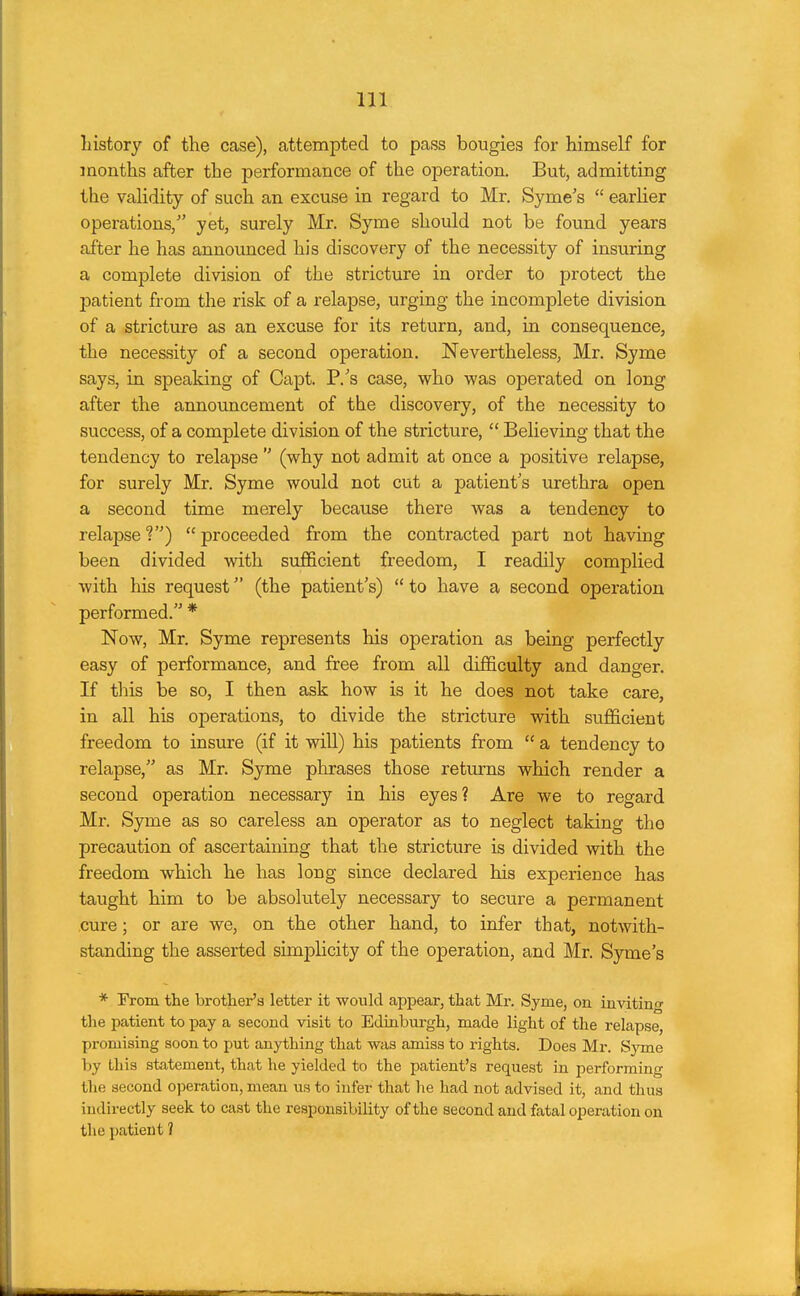 history of the case), attempted to pass bougies for himself for months after the performance of the operation. But, admitting the validity of such an excuse in regard to Mr. Syme's  earlier operations/' yet, surely Mr. Syme should not be found years after he has announced his discovery of the necessity of insuring a complete division of the stricture in order to protect the patient from the risk of a relapse, urging the incomplete division of a stricture as an excuse for its return, and, in consequence, the necessity of a second operation. Nevertheless, Mr. Syme says, in speaking of Capt. P.'s case, who was operated on long after the announcement of the discovery, of the necessity to success, of a complete division of the stricture,  Believing that the tendency to relapse  (why not admit at once a positive relapse, for surely Mr. Syme would not cut a patient's urethra open a second time merely because there was a tendency to relapse V)  proceeded from the contracted part not having been divided with sufficient freedom, I readily complied with his request (the patient's)  to have a second operation performed. * Now, Mr. Syme represents his operation as being perfectly easy of performance, and free from all difficulty and danger. If this be so, I then ask how is it he does not take care, in all his operations, to divide the stricture with sufficient freedom to insure (if it will) his patients from  a tendency to relapse, as Mr. Syme phrases those returns which render a second operation necessary in his eyes? Are we to regard Mr. Syme as so careless an operator as to neglect taking the precaution of ascertaining that the stricture is divided with the freedom which he has long since declared his experience has taught him to be absolutely necessary to secure a permanent cure; or are we, on the other hand, to infer that, notwith- standing the asserted simplicity of the operation, and Mr. Syme's * Prom the brother's letter it would appear, that Mr. Syme, on inviting the patient to pay a second visit to Edinburgh, made light of the relapse, promising soon to put anything that was amiss to rights. Does Mr. Syme by this statement, that he yielded to the patient's request in performing the second operation, mean us to infer that lie had not advised it, and thus indirectly seek to cast the responsibility of the second and fatal operation on the patient ?