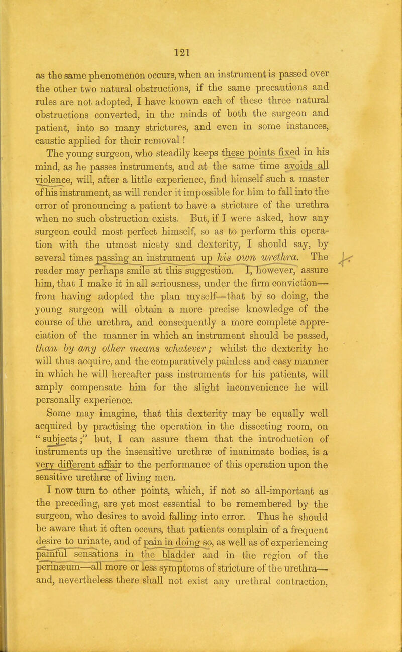 as the same phenomenon occurs, when an instrument is passed over the other two natural obstructions, if the same precautions and rules are not adopted, I have known each of these three natural obstructions converted, in the minds of both the surgeon and patient, into so many strictures, and even in some instances, caustic applied for their removal! The young surgeon, who steadily keeps these_points fixed in his mind, as he passes instruments, and at the same time avoids >11 violence, will, after a little experience, find himself such a master of his instrument, as will render it impossible for him to fall into the error of pronouncing a patient to have a strictiure of the urethra when no such obstruction exists. But, if I were asked, how any surgeon could most perfect himself, so as to perform this opera- tion with the utmost nicety and dexterity, I should say, by several times passing an instrument up his own urethra. The reader may perhaps smile at this suggestion. I^Tiowever, assure him, that I make it in all seriousness, under the firm conviction— from having adopted the plan myself—that by so doing, the young surgeon will obtain a more precise knowledge of the course of the urethra, and consequently a more complete appre- ciation of the manner in which an instrument should be passed, than by any other means whatever; whilst the dexterity he will thus acquire, and the comparatively painless and easy manner in which he will hereafter pass instruments for his patients, will amply compensate him for the slight inconvenience he will personally experience. Some may imagine, that this dexterity may be equally well acquired by practising the operation in the dissecting room, on  subjects but, I can assure them that the introduction of instruments up the insensitive urethree of inanimate bodies, is a very different affair to the performance of this operation upon the sensitive urethrEe of living men. I now turn to other points, which, if not so all-important as the preceding, are yet most essential to be remembered by the surgeon, who desires to avoid falling into error. Thus he should be aware that it often occurs, that patients complain of a frequent l^^^!Li£JliI!:^*®' °^ well as of experiencing pM'ul sensations in thie_bladder and in the region of the pennseum—^alTmore or less symptoms of stricture of the urethra— and, nevertheless there shall not exist any urethral contraction,