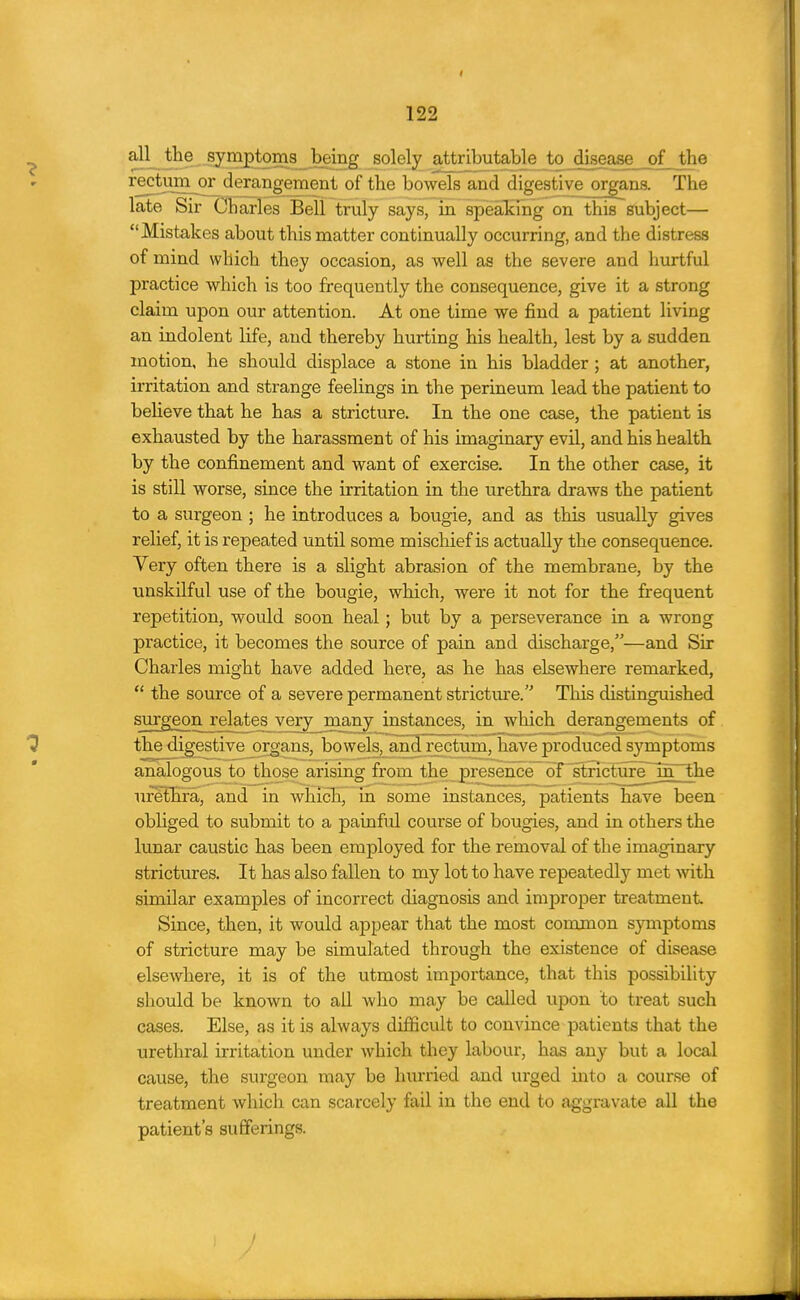 I 122 ^ ^l^^®-§y5?J2^25S53l^^g solely a^ibutable to disease of the rectum or derangement of the bowels and digestive organs. The late Sir Charles Bell truly says, in speaking on this subject— Mistakes about this matter continually occurring, and the distress of mind which they occasion, as well as the severe and hurtful practice which is too frequently the consequence, give it a strong claim upon our attention. At one time we find a patient living an indolent life, and thereby hurting his health, lest by a sudden motion, he should displace a stone in his bladder ; at another, irritation and strange feelings in the perineum lead the patient to beheve that he has a stricture. In the one case, the patient is exhausted by the harassment of his imaginary evil, and his health by the confinement and want of exercise. In the other case, it is still worse, since the irritation in the urethra draws the patient to a surgeon ; he introduces a bougie, and as this usually gives relief, it is repeated until some mischief is actually the consequence. Very often there is a slight abrasion of the membrane, by the unskilful use of the bougie, which, were it not for the frequent repetition, would soon heal; but by a perseverance in a wrong practice, it becomes the source of pain and discharge,—and Sir Charles might have added here, as he has elsewhere remarked,  the source of a severe permanent stricture. This distinguished surggonjelates very many instances, in which derangements of ^ the digestive organs, bowels, aiiH rectum, have produced symptoms analogous to those arising from the presence of stricture^mThe urethra, and in whicTi, in some instances, patients have been obliged to submit to a painful course of bougies, and in others the lunar caustic has been employed for the removal of the imaginary strictures. It has also fallen to my lot to have repeatedly met with similar examples of incorrect diagnosis and improper treatment Since, then, it would appear that the most common symptoms of stricture may be simulated through the existence of disease elsewhere, it is of the utmost importance, that this possibility should be known to all who may be called upon to treat such cases. Else, as it is always difficult to convince patients that the urethral irritation under which they labour, has any but a local cause, the surgeon may be hurried and urged into a course of treatment which can scarcely fail in the end to aggravate all the patient's sufferings.