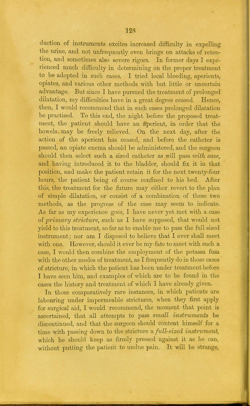 (luction of instnaraents excites increased difficulty in expelling the urine, and not unfrequently even brings on attacks of reten- tion, and sometimes also severe rigors. In former days I expe- rienced much difficulty in determining on the proper treatment to be adopted in such cases. I tried local bleeding, aperients, opiates, and various other methods with but little or uncertain advantage. But since I have pursued the treatment of prolonged dilatation, my difficulties have in a great degree ceased. Hence, then, I would recommend that in such cases prolonged dilatation be practised. To this end, the night before the proposed treat- ment, the patient should have an aperient, in order that the bowels may be freely relieved. On the next day, after the action of the aperient has ceased, and before the catheter is passed, an opiate enema should be administered, and the surgeon should then select such a sized catheter as will pass with ease, and having introduced it to the bladder, should fix it in that position, and make the patient retain it for the next twenty-four hours, the patient being of course confined to his bed. After this, the treatment for the future may either revert to the plan of simple dilatation, or consist of a combination of these two methods, as the progress of the case may seem to indicate. As far as my experience goes, I have never yet met with a case of primary stricture, such as I have supposed, that would not yield to this treatment, so far as to enable me to pass the full sized instrument; nor am I disposed to believe that I ever shall meet with one. However, should it ever be my fate to meet with such a case, I would then combine the employment of the potassa fusa with the other modes of treatment, as I frequently do in those cases of stricture, in which the patient has been under treatment before I have seen him, and examples of which aire to be found in the cases the history and treatment of which I have already given. In those comparatively rare instances, in which patients are labouring under impermeable strictures, when they first apply for surgical aid, I would recommend, the moment that point is ascertained, that all attempts to pass srnall instrmnents be discontinued, and that the surgeon should content himself for a time with passing down to the stricture a full-sized instrument, which he should keep as firmly pi-essed against it as he can, without putting the patient to undue pain. It will be strange,