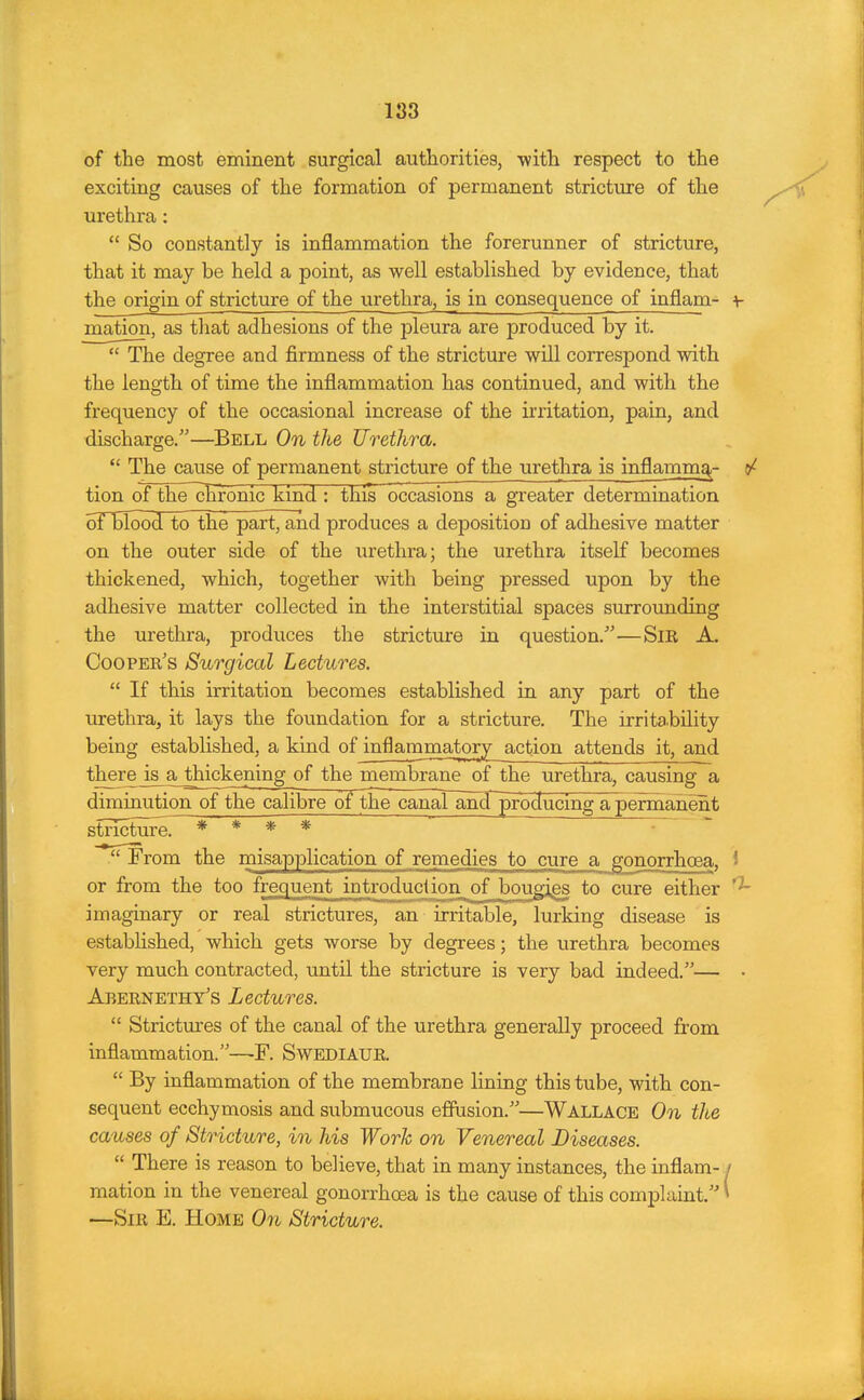 183 of the most eminent surgical authorities, with respect to the exciting causes of the formation of permanent stricture of the urethra:  So constantly is inflammation the forerunner of stricture, that it may be held a point, as well established by evidence, that the origin of stricture of the urethra, is in consequence of inflam- + mation, as that adhesions of the pleura are produced by it.  The degree and firmness of the stricture will correspond with the length of time the inflammation has continued, and with the frequency of the occasional increase of the irritation, pain, and discharge.—Bell On the Urethra.  The cause of permanent stricture of the urethra is inflammq,- tion of the chronic kind : this occasions a greater determination oFBIood to the part, and produces a deposition of adhesive matter on the outer side of the iirethra; the urethra itself becomes thickened, which, together with being pressed upon by the adhesive matter collected in the interstitial spaces surroimding the urethra, produces the stricture in question.'—SiR A. Cooper's Surgical Lectures.  If this irritation becomes established in any part of the urethra, it lays the foundation for a stricture. The irritahility being established, a kind of inflammatory action attends it, and there is^ thickening of the membrane of the urethra, causing a diminution of the calibre of the canarand~producing a pelrtianent stricture. * * * *  From the inisapplication of remedies to cure a gonorrhoea, i or from the too frequent introduction^ of bougags to cure either imaginary or real strictures, an irritable, lurking disease is established, which gets worse by degrees; the urethra becomes very much contracted, until the stricture is very bad indeed.— Abernethy's Lectures.  Strictm-es of the canal of the urethra generally proceed from inflammation.—F. SwEDlAUR.  By inflammation of the membrane lining this tube, with con- sequent ecchymosis and submucous effusion.—WALLACE Ooi the causes of Stricture, in his Work on Venereal Diseases.  There is reason to believe, that in many instances, the inflam- / mation in the venereal gonorrhoea is the cause of this complaint.' —Sir E. Home On Stricture. 1