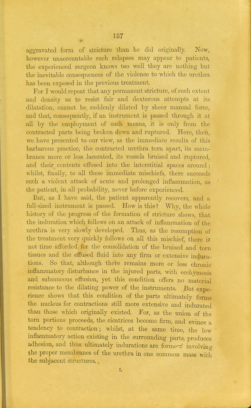 aggravated form of stricture than he did originally. Now, however unaccountable such relapses may appear to patients, the experienced surgeon knows too well they are nothing but the inevitable consequences of the violence to which the urethra has been exposed in the previous treatment. For I would repeat that any permanent stricture, of such extent and density as to resist fair and dexterous attempts at its dilatation, cannot be suddenly dilated by sheer manual force, and that, consequently, if an instrument is passed through it at all by the employment of such means, it is only from the contracted parts being broken down and ruptured. Here, then, we have presented to our view, as the immediate results of this barbarous practice, the contracted urethra torn apart, its mem- branes more or less lacerated, its vessels bruised and ruptured, and their contents effused into the interstitial spaces around; whilst, finally, to all these immediate mischiefs, there succeeds such a violent attack of acute and prolonged inflammation, as the patient, in all probability, never before experienced. But, as I have said, the patient apparently recovers, and a full-sized instrument is passed. How is this ? Why, the whole history of the progress of the formation of stricture shows, that the induration which follows on an attack of inflammation of the urethra is very slowly developed. Thus, as the resumption of the treatment very quickly follows on all this mischief, there if? not time afforded for the consolidation of the bruised and torn tissues and the effused fluid into any firm or extensive indura- tions. So that, although there remains more or less chronic inflammatory disturbance in the injured parts, with ecchymosis and submucous effusion, yet this condition offers no material resistance to the dilating power of the instruments. But expe- rience shows that this condition of the parts idtimately forms the nucleus for contractions still more extensive and indurated than those which originally existed. For, as the union of the torn portions proceeds, the cicatrices become firm, and evince a tendency to contraction; whilst, at the same time, the low inflammatory action existing in the surrounding parts, produces adhesion, and thus ultimately indurations are forme-d' involving- the proper membranes of the urethra in one common mass with the subjacent structures., L